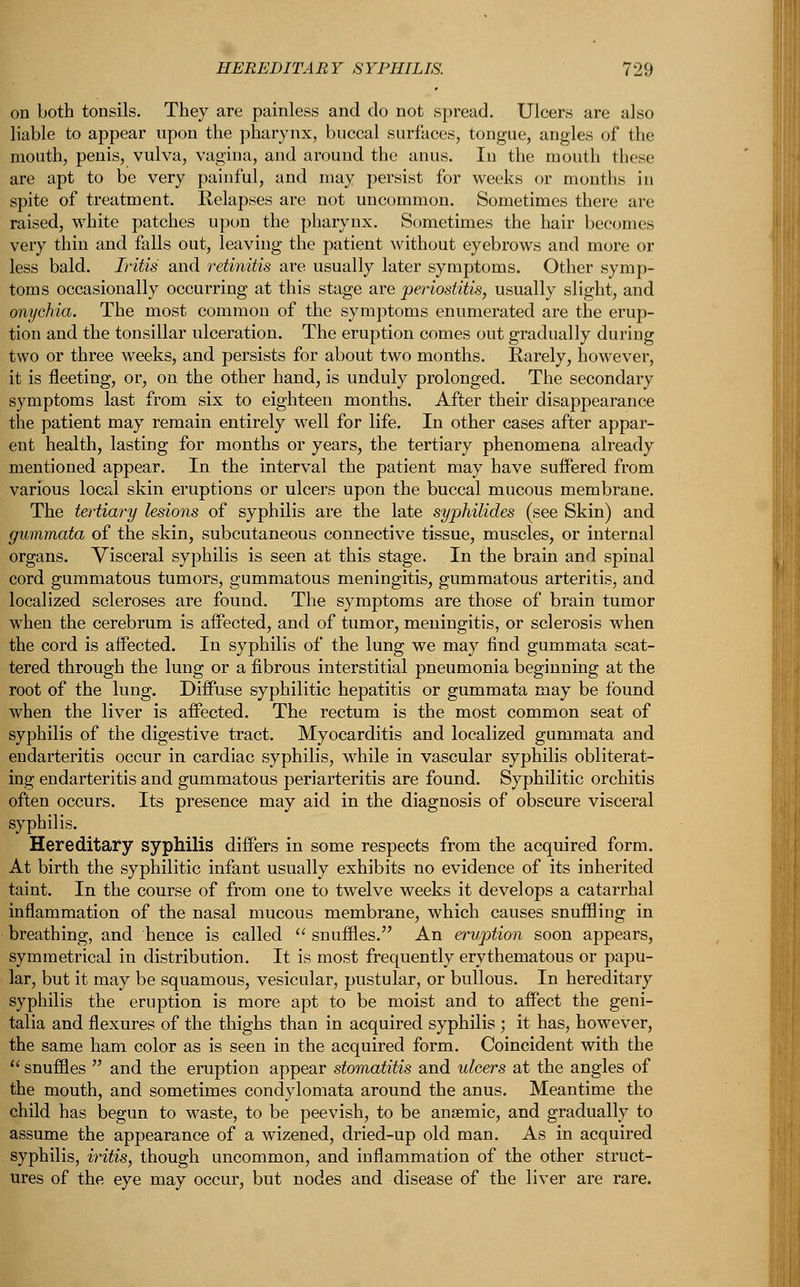 on both tonsils. They are painless and do not spread. Ulcers are also liable to appear upon the pharynx, buccal surfaces, tongue, angles of the mouth, penis, vulva, vagina, and around the anus. In the mouth these are apt to be very painful, and may persist for weeks or months in spite of treatment. Relapses are not uncommon. Sometimes there are raised, white patches upon the pharynx. Sometimes the hair becomes very thin and falls out, leaving the patient without eyebrows and more or less bald. Iritis and retinitis are usually later symptoms. Other symp- toms occasionally occurring at this stage are periostitis, usually slight, and onychia. The most common of the symptoms enumerated are the erup- tion and the tonsillar ulceration. The eruption comes out gradually during two or three weeks, and persists for about two months. Rarely, however, it is fleeting, or, on the other hand, is unduly prolonged. The secondary symptoms last from six to eighteen months. After their disappearance the patient may remain entirely well for life. In other cases after appar- ent health, lasting for months or years, the tertiary phenomena already mentioned appear. In the interval the patient may have suffered from various local skin eruptions or ulcers upon the buccal mucous membrane. The tertiary lesions of syphilis are the late syphilides (see Skin) and gummata of the skin, subcutaneous connective tissue, muscles, or internal organs. Visceral syphilis is seen at this stage. In the brain and spinal cord gummatous tumors, gummatous meningitis, gummatous arteritis, and localized scleroses are found. The symptoms are those of brain tumor when the cerebrum is affected, and of tumor, meningitis, or sclerosis when the cord is affected. In syphilis of the lung we may find gummata scat- tered through the lung or a fibrous interstitial pneumonia beginning at the root of the lung. Diffuse syphilitic hepatitis or gummata may be found when the liver is affected. The rectum is the most common seat of syphilis of the digestive tract. Myocarditis and localized gummata and endarteritis occur in cardiac syphilis, while in vascular syphilis obliterat- ing endarteritis and gummatous periarteritis are found. Syphilitic orchitis often occurs. Its presence may aid in the diagnosis of obscure visceral syphilis. Hereditary syphilis differs in some respects from the acquired form. At birth the syphilitic infant usually exhibits no evidence of its inherited taint. In the course of from one to twelve weeks it develops a catarrhal inflammation of the nasal mucous membrane, which causes snuffling in breathing, and hence is called  snuffles. An ervption soon appears, symmetrical in distribution. It is most frequently erythematous or papu- lar, but it may be squamous, vesicular, pustular, or bullous. In hereditary syphilis the eruption is more apt to be moist and to affect the geni- talia and flexures of the thighs than in acquired syphilis ; it has, however, the same ham color as is seen in the acquired form. Coincident with the I snuffles  and the eruption appear stomatitis and ulcers at the angles of the mouth, and sometimes condylomata around the anus. Meantime the child has begun to waste, to be peevish, to be anaemic, and gradually to assume the appearance of a wizened, dried-up old man. As in acquired syphilis, iritis, though uncommon, and inflammation of the other struct- ures of the eye may occur, but nodes and disease of the liver are rare.