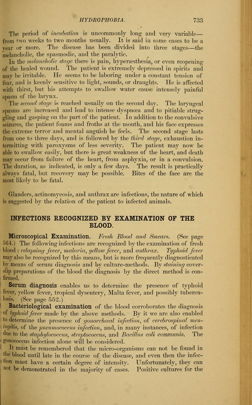 The period of incubation is uncommonly long and very variable— from two weeks to two months usually. It is said in some cases to be a year or more. The disease has been divided into three stages—the melancholic, the spasmodic, and the paralytic. In the melancholic stage there is pain, hyperesthesia, or even reopening of the healed wound. The patient is extremely depressed in spirits and may be irritable. He seems to be laboring under a constant tension of fear, and is keenly sensitive to light, sounds, or draughts. He is affected with thirst, but his attempts to swallow water cause intensely painful spasm of the larynx. The second stage is reached usually on the second day. The laryngeal spasms are increased and lead to intense dyspnoea and to pitiable strug- gling and gasping on the part of the patient. In addition to the convulsive seizures, the patient foams and froths at the mouth, and his face expresses the extreme terror and mental anguish he feels. The second stage lasts from one to three days, and is followed by the third stage, exhaustion in- termitting with paroxysms of less severity. The patient may now be able to swallow easily, but there is great weakness of the heart, and death may occur from failure of the heart, from asphyxia, or in a convulsion. The duration, as indicated, is only a few days. The result is practically always fatal, but recovery may be possible. Bites of the face are the most likely to be fatal. Glanders, actinomycosis, and anthrax are infections, the nature of which is suggested by the relation of the patient to infected animals. INFECTIONS RECOGNIZED BY EXAMINATION OF THE BLOOD. Microscopical Examination. Fresh Blood and Smears. (See page 564.) The following infections are recognized by the examination of fresh blood : relapsing fewer, malaria, yellow fever, and anthrax. Typhoid fever may also be recognized by this means, but is more frequently diagnosticated by means of serum diagnosis and by culture-methods. By staining cover- slip preparations of the blood the diagnosis by the direct method is con- firmed. Serum diagnosis enables us to determine the presence of typhoid fever, yellow fever, tropical dysentery, Malta fever, and possibly tubercu- losis. (See page 552.) Bacteriological examination of the blood corroborates the diagnosis of typhoid fever made by the above methods. By it we are also enabled to determine the presence of gonorrheal infection, of cerebrospinal men- ingitis, of the pneumococcus infection, and, in many instances, of infection due to the staphylococcus, streptococcus, and Bacillus coli communis. The gonococcus infection alone will be considered. It must be remembered that the micro-organisms can not be found in the blood until late in the course of the disease, and even then the infec- tion must have a certain degree of intensity. Unfortunately, they can not be demonstrated in the majority of cases. Positive cultures for the