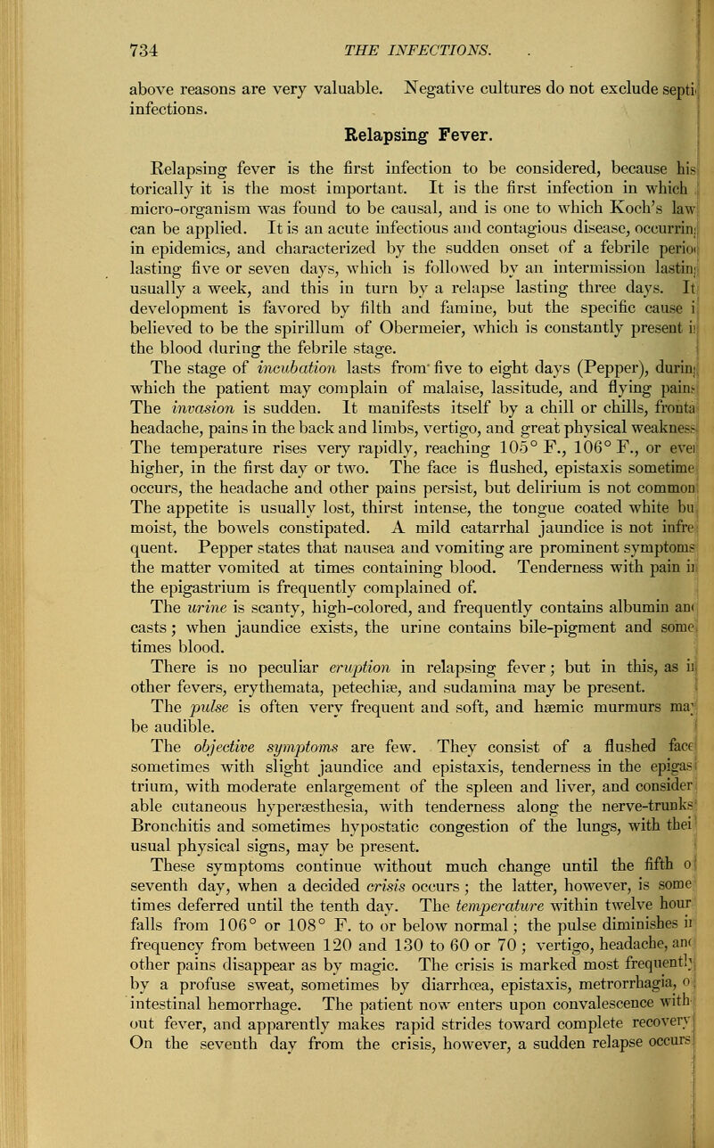 above reasons are very valuable. Negative cultures do not exclude septi infections. Relapsing Fever. Relapsing fever is the first infection to be considered, because his torically it is the most important. It is the first infection in which micro-organism was found to be causal, and is one to which Koch's law can be applied. It is an acute infectious and contagious disease, oceurrin: in epidemics, and characterized by the sudden onset of a febrile perioi lasting five or seven days, which is followed by an intermission lastin: usually a week, and this in turn by a relapse lasting three days. It development is favored by filth and famine, but the specific cause i believed to be the spirillum of Obermeier, which is constantly present i; the blood during the febrile stage. The stage of incubation lasts from* five to eight days (Pepper), durim which the patient may complain of malaise, lassitude, and flying pain.- The invasion is sudden. It manifests itself by a chill or chills, fronta headache, pains in the back and limbs, vertigo, and great physical weakness- The temperature rises very rapidly, reaching 105° F., 106° F., or evei higher, in the first day or two. The face is flushed, epistaxis sometime occurs, the headache and other pains persist, but delirium is not common The appetite is usually lost, thirst intense, the tongue coated white bu moist, the bowels constipated. A mild catarrhal jaundice is not infre quent. Pepper states that nausea and vomiting are prominent symptoms the matter vomited at times containing blood. Tenderness with pain ii the epigastrium is frequently complained of. The urine is scanty, high-colored, and frequently contains albumin an< casts; when jaundice exists, the urine contains bile-pigment and some times blood. There is no peculiar eruption in relapsing fever; but in this, as is other fevers, erythemata, petechias, and sudamina may be present. The pulse is often very frequent and soft, and hsemic murmurs ma; be audible. The objective symptoms are few. They consist of a flushed face sometimes with slight jaundice and epistaxis, tenderness in the epigas trium, with moderate enlargement of the spleen and liver, and consider able cutaneous hyperesthesia, with tenderness along the nerve-trunks Bronchitis and sometimes hypostatic congestion of the lungs, with thei usual physical signs, may be present. These symptoms continue without much change until the fifth o seventh day, when a decided crisis occurs ; the latter, however, is some times deferred until the tenth day. The temperature within twelve hour falls from 106° or 108° F. to or below normal; the pulse diminishes ii frequency from between 120 and 130 to 60 or 70 ; vertigo, headache, am other pains disappear as by magic. The crisis is marked most frequent!1 by a profuse sweat, sometimes by diarrhoea, epistaxis, metrorrhagia, o intestinal hemorrhage. The patient now enters upon convalescence with out fever, and apparently makes rapid strides toward complete recovery On the seventh day from the crisis, however, a sudden relapse occurs