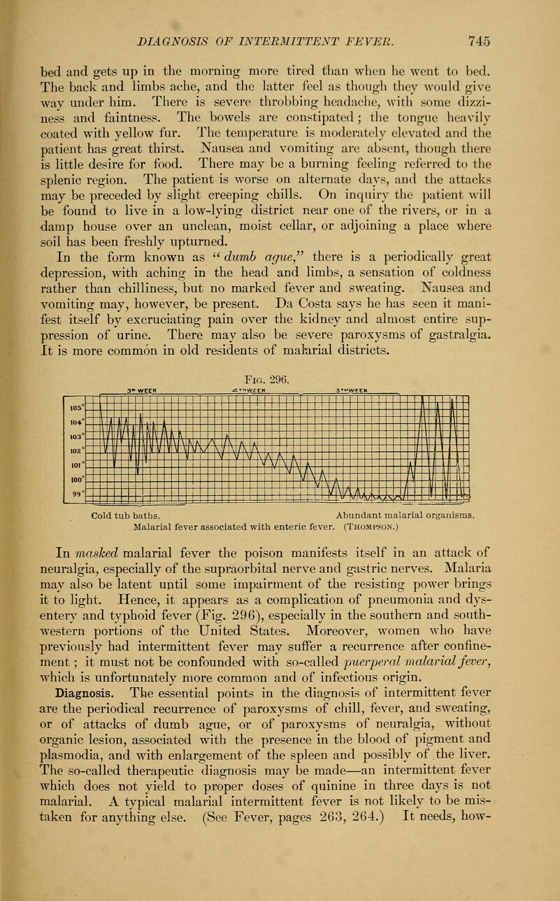 bed and gets up in the morning more tired than when he went to bed. The back and limbs ache, and the latter feel as though they would give way under him. There is severe throbbing headache, with some dizzi- ness and faintness. The bowels are constipated; the tongue heavily coated with yellow fur. The temperature is moderately elevated and the patient has great thirst. Nausea and vomiting are absent, though there is little desire for food. There may be a burning feeling referred to the splenic region. The patient is worse on alternate days, and the attacks may be preceded by slight creeping chills. On inquiry the patient will be found to live in a low-lying district near one of the rivers, or in a damp house over an unclean, moist cellar, or adjoining a place where soil has been freshly upturned. In the form known as  dumb ague there is a periodically great depression, with aching in the head and limbs, a sensation of coldness rather than chilliness, but no marked fever and sweating. Nausea and vomiting may, however, be present. Da Costa says he has seen it mani- fest itself by excruciating pain over the kidney and almost entire sup- pression of urine. There may also be severe paroxysms of gastralgia. It is more common in old residents of malarial districts. Cold tub baths. Abundant malarial organisms. Malarial fever associated with enteric fever. (Thompson.) In masked malarial fever the poison manifests itself in an attack of neuralgia, especially of the supraorbital nerve and gastric nerves. Malaria may also be latent until some impairment of the resisting power brings it to light. Hence, it appears as a complication of pneumonia and dys- entery and typhoid fever (Fig. 296), especially in the southern and south- western portions of the United States. Moreover, women who have previously had intermittent fever may suffer a recurrence after confine- ment ; it must not be confounded with so-called puerperal malarial fever, which is unfortunately more common and of infectious origin. Diagnosis. The essential points in the diagnosis of intermittent fever are the periodical recurrence of paroxysms of chill, fever, and sweating, or of attacks of dumb ague, or of paroxysms of neuralgia, without organic lesion, associated with the presence in the blood of pigment and plasmodia, and with enlargement of the spleen and possibly of the liver. The so-called therapeutic diagnosis may be made—an intermittent fever which does not yield to proper doses of quinine in three days is not malarial. A typical malarial intermittent fever is not likely to be mis- taken for anything else. (See Fever, pages 263, 264.) It needs, how-