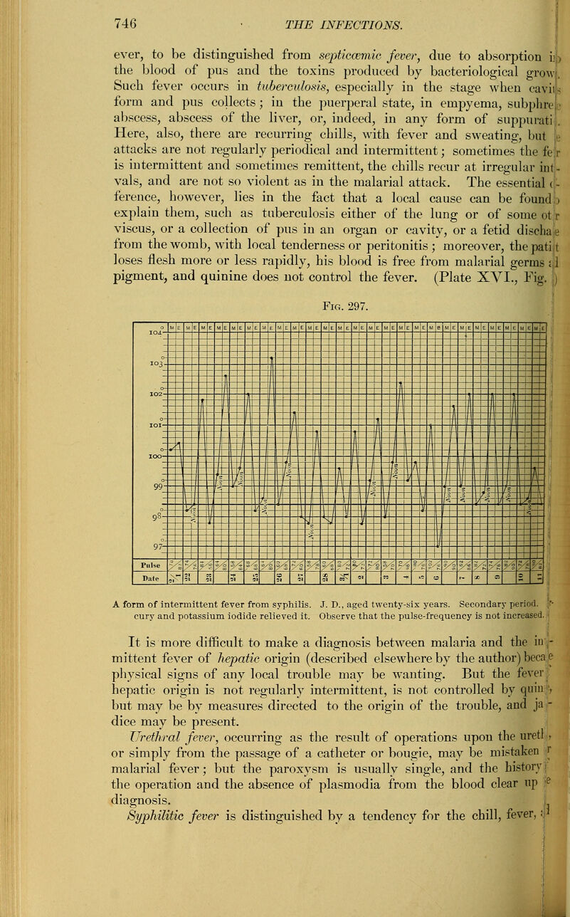 ever, to be distinguished from septicemic fever, due to absorption i; > the blood of pus and the toxins produced by bacteriological grow. Such fever occurs in tuberculosis, especially in the stage when cavils form and pus collects; in the puerperal state, in empyema, subphre ■ abscess, abscess of the liver, or, indeed, in any form of suppurati . Here, also, there are recurring chills, with fever and sweating, but e attacks are not regularly periodical and intermittent; sometimes the fer is intermittent and sometimes remittent, the chills recur at irregular int- vals, and are not so violent as in the malarial attack. The essential (- ference, however, lies in the fact that a local cause can be found ) explain them, such as tuberculosis either of the lung or of some ot r viscus, or a collection of pus in an organ or cavity, or a fetid discha1 from the womb, with local tenderness or peritonitis ; moreover, the patift loses flesh more or less rapidly, his blood is free from malarial germs pigment, and quinine does not control the fever. (Plate XVI., Fig. A form of intermittent fever from syphilis. J. D., aged twenty-six years. Secondary period, cury and potassium iodide relieved it. Observe that the pulse-frequency is not increased. It is more difficult to make a diagnosis between malaria and the iu - mittent fever of hepatic origin (described elsewhere by the author) beca,e physical signs of any local trouble may be wanting. But the fever hepatic origin is not regularly intermittent, is not controlled by quia, but may be by measures directed to the origin of the trouble, and ja - dice may be present. Urethral fever, occurring as the result of operations upon the uretl }, or simply from the passage of a catheter or bougie, may be mistaken r malaria] fever; but the paroxysm is usually single, and the history the operation and the absence of plasmodia from the blood clear up diagnosis. Syphilitic fever is distinguished by a tendency for the chill, fever,: