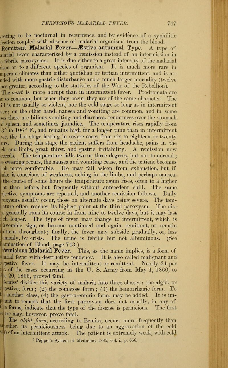 /eating to be nocturnal in recurrence, and by evidence of a syphilitic fection coupled with absence of malarial organisms from the blood. Remittent Malarial Fever—^stivo-autumnal Type. A type of alarial fever characterized by a remission instead of an intermission in e febrile paroxysms. It is due either to a great intensity of the malarial >ison or to a different species of organism. It is much more rare in mperate climates than either quotidian or tertian intermittent, and is at- nded with more gastric disturbance and a much larger mortality (twelve nes greater, according to the statistics of the War of the Rebellion). The onset is more abrupt than in intermittent fever. Prodromata are tt so common, but when they occur they are of the same character. The ill is not usually so violent, nor the cold stage so long as in intermittent ver; on the other hand, nausea and vomiting are common, and in some ses there are bilious vomiting and diarrhoea, tenderness over the stomach cl spleen, and sometimes jaundice. The temperature rises rapidly from i3° to 106° F., and remains high for a longer time than in intermittent ,rer, the hot stage lasting in severe cases from six to eighteen or twenty urs. During this stage the patient suffers from headache, pains in the 3k and limbs, great thirst, and gastric irritability. A remission now xeeds. The temperature falls two or three degrees, but not to normal; sweating occurs, the nausea and vomiting cease, and the patient becomes ich more comfortable. He may fall asleep from exhaustion, but if ake is conscious of weakness, aching in the limbs, and perhaps nausea. the course of some hours the temperature again rises, often to a higher nt than before, but frequently without antecedent chill. The same- vjective symptoms are repeated, and another remission follows. Daily •oxysms usually occur, those on alternate days being severe. The tem- ature often reaches its highest point at the third paroxysm. The dis- e generally runs its course in from nine to twelve days, but it may last ch longer. The type of fever may change to intermittent, which is avorable sign, or become continued and again remittent, or remain dttent throughout; finally, the fever may subside gradually, or, less imonly, by crisis. The urine is febrile but not albuminous. (See I imination of Blood, page 743.) 'ernicious Malarial Fever. This, as the name implies, is a form of arial fever with destructive tendency. It is also called malignant and festive fever. It may be intermittent or remittent. Nearly 24 per :. of the cases occurring in the IT. S. Army from May 1, 1860, to e 20, 1866, proved fatal. iemiss1 divides this variety of malaria into three classes : the algid, or festive, form ; (2) the comatose form ; (3) the hemorrhagic form. To another class, (4) the gastro-enteric form, may be added. It is im- ant to remark that the first paroxysm does not usually, in any of s forms, indicate that the type of the disease is pernicious. The first ire may, however, prove fatal. The algid form, according to Bemiss, occurs more frequently than iother, its perniciousness being due to an aggravation of the cold li of an intermittent attack. The patient is extremely weak, with col<J 1 Pepper's System of Medicine, 1885, vol. i., p. 666.