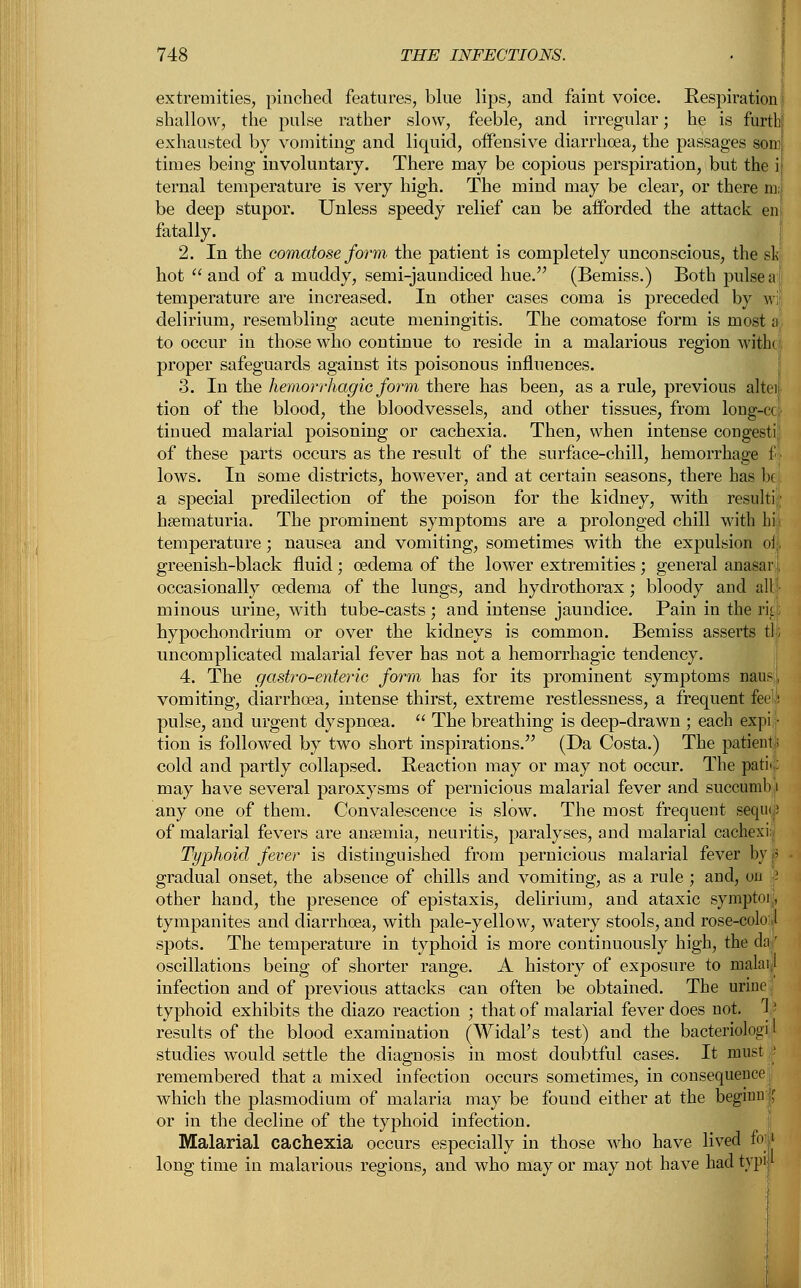 extremities, pinched features, blue lips, and faint voice. Respiration shallow, the pulse rather slow, feeble, and irregular; he is furtb exhausted by vomiting and liquid, offensive diarrhoea, the passages som times being involuntary. There may be copious perspiration, but the i ternal temperature is very high. The mind may be clear, or there m; be deep stupor. Unless speedy relief can be afforded the attack en fatally. 2. In the comatose form the patient is completely unconscious, the sis hot and of a muddy, semi-jaundiced hue. (Bemiss.) Both pulse a i temperature are increased. In other cases coma is preceded by wif delirium, resembling acute meningitis. The comatose form is most a to occur in those who continue to reside in a malarious region with< proper safeguards against its poisonous influences. 3. In the hemorrhagic form there has been, as a rule, previous altei tion of the blood, the bloodvessels, and other tissues, from long-ec tioued malarial poisoning or cachexia. Then, when intense congesti of these parts occurs as the result of the surface-chill, hemorrhage f lows. In some districts, however, and at certain seasons, there has k a special predilection of the poison for the kidney, with resulti;; hsematuria. The prominent symptoms are a prolonged chill with hit temperature; nausea and vomiting, sometimes with the expulsion oi;, greenish-black fluid ; oedema of the lower extremities ; general anasar■:, occasionally oedema of the lungs, and hydrothorax; bloody and alu- minous urine, with tube-casts ; and intense jaundice. Pain in the rii. hypochondrium or over the kidneys is common. Bemiss asserts tl; uncomplicated malarial fever has not a hemorrhagic tendency. 4. The gastro-enteric form has for its prominent symptoms nans, vomiting, diarrhoea, intense thirst, extreme restlessness, a frequent feetk pulse, and urgent dyspnoea.  The breathing is deep-drawn ; each expi • tion is followed by two short inspirations. (Da Costa.) The patient; cold and partly collapsed. Reaction may or may not occur. The park: may have several paroxysms of pernicious malarial fever and succumb ,i any one of them. Convalescence is slow. The most frequent seqiup of malarial fevers are anaemia, neuritis, paralyses, and malarial cachexi. Ty-phoid fever is distinguished from pernicious malarial fever by I gradual onset, the absence of chills and vomiting, as a rule ; and, on - other hand, the presence of epistaxis, delirium, and ataxic symptoi, tympanites and diarrhoea, with pale-yellow, watery stools, and rose-colo 1 spots. The temperature in typhoid is more continuously high, the da| oscillations being of shorter range. A history of exposure to raalaf infection and of previous attacks can often be obtained. The urine typhoid exhibits the diazo reaction ; that of malarial fever does not. 1 results of the blood examination (Widal's test) and the bacteriologi .1 studies would settle the diagnosis in most doubtful cases. It must f remembered that a mixed infection occurs sometimes, in consequence which the plasmodium of malaria may be found either at the begino X or in the decline of the typhoid infection. Malarial cachexia occurs especially in those who have lived foi long time in malarious regions, and who may or may not have had typi