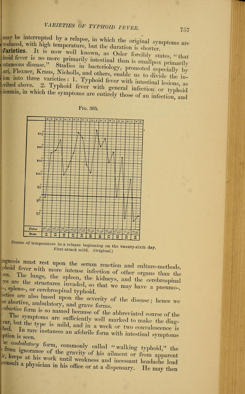 VARIETIES OF TYPHOID FEVER. may 757 toties. It „ now well known, as Osier forcibly states that ari, Flesner, Krans; M^llTSSSX^^^ £ ion into three varieties: 1. Typhoid fever with ;nw ,ibed above 2. Typhoid feve^witV^rlfin e^oTo Tph'oS ^ ln Whl°h fe sWtoms «™ »W7 those of an infection^ and 1 «:i F ro. 30f — ! *°3- ^t :==¥=-¥¥ 102°:==: -°:EE ioo°: — —— t- 99-J- 98:^ 97;-- 111111 Pulse ^j£ Bate 3 ^^ *** ^ ^^5 Course of texture, in a relapse beginning on the twenty-sixth day. First attack mild. (Original.) Sffever witfmaPOn f' Smi? rea°ti0n and onltnre-methods. ^ Thlir T C m,teDSe mfection of other organs than the etare th'TV 6 ^ the kidne^ and the cerebrospinal ^-t£»SSthat we may We a ™!> ar, but the type ,s mild, and in a week or two convalescence is .froml!fafe'y f°T', commonly «dled walking typhoid the .»uSura nhv til0 U°tl1 ™eakneSS and ineessailt hea*><*« kad