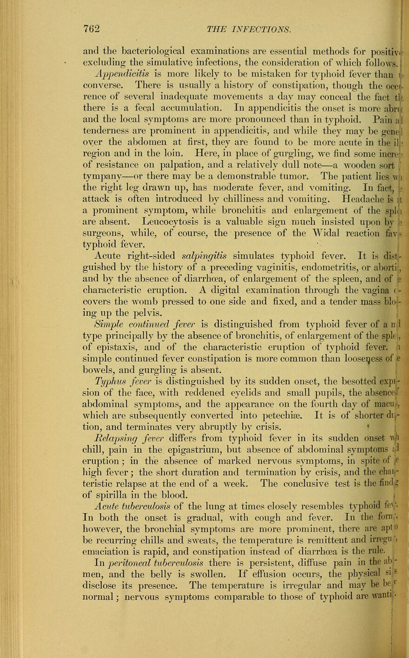 and the bacteriological examinations are essential methods for positive excluding the simulative infections, the consideration of which follows. Appendicitis is more likely to be mistaken for typhoid fever than 1> converse. There is usually a history of constipation, though the oecif- rence of several inadequate movements a day may conceal the fact tilt there is a fecal accumulation. In appendicitis the onset is more abnt and the local symptoms are more pronounced than in typhoid. Pain a 1 tenderness are prominent in appendicitis, and while they may be gene 1 over the abdomen at first, they are found to be more acute in the ilfc region and in the loin. Here, in place of gurgling, we find some increc of resistance on palpation, and a relatively dull note—a wooden sort \ tympany—or there may be a demonstrable tumor. The patient lies mi the right leg drawn up, has moderate fever, and vomiting. In fact, i attack is often introduced by chilliness and vomiting. Headache is 1 a prominent symptom, while bronchitis and enlargement of the spin are absent. Leucocytosis is a valuable sign much insisted upon by h surgeons, while, of course, the presence of the Widal reaction favp typhoid fever. Acute right-sided salpingitis simulates typhoid fever. It is dist- guished by the history of a preceding vaginitis, endometritis, or aborti, and by the absence of diarrhoea, of enlargement of the spleen, and of je characteristic eruption. A digital examination through the vagina r- covers the womb pressed to one side and fixed, and a tender mass bio - ing up the pelvis. Simple continued fever is distinguished from typhoid fever of a n 1 type principally by the absence of bronchitis, of enlargement of the splei., of epistaxis, and of the characteristic eruption of typhoid fever, p simple continued fever constipation is more common than looseness of b bowels, and gurgling is absent. Typhus fever is distinguished by its sudden onset, the besotted expi - sion of the face, with reddened eyelids and small pupils, the absence I abdominal symptoms, and the appearance on the fourth day of macu ;, which are subsequently converted into petechia?. It is of shorter di - tion, and terminates very abruptly by crisis. Relapsing fever differs from typhoid fever in its sudden onset w chill, pain in the epigastrium, but absence of abdominal symptoms 11 eruption; in the absence of marked nervous symptoms, in spite of (' high fever; the short duration and termination by crisis, and the chai - teristic relapse at the end of a week. The conclusive test is the findg of spirilla in the blood. Acute tuberculosis of the lung at times closely resembles typhoid fe\ '• In both the onset is gradual, with cough and fever. In the forn \ however, the bronchial symptoms are more prominent, there are aptjO be recurring chills and sweats, the temperature is remittent and irregul, emaciation is rapid, and constipation instead of diarrhoea is the rule. In peritoneal tuberculosis there is persistent, diffuse pain in the ab - men, and the belly is swollen. If effusion occurs, the physical s«s disclose its presence. The temperature is irregular and may be be( normal; nervous symptoms comparable to those of typhoid are want) •