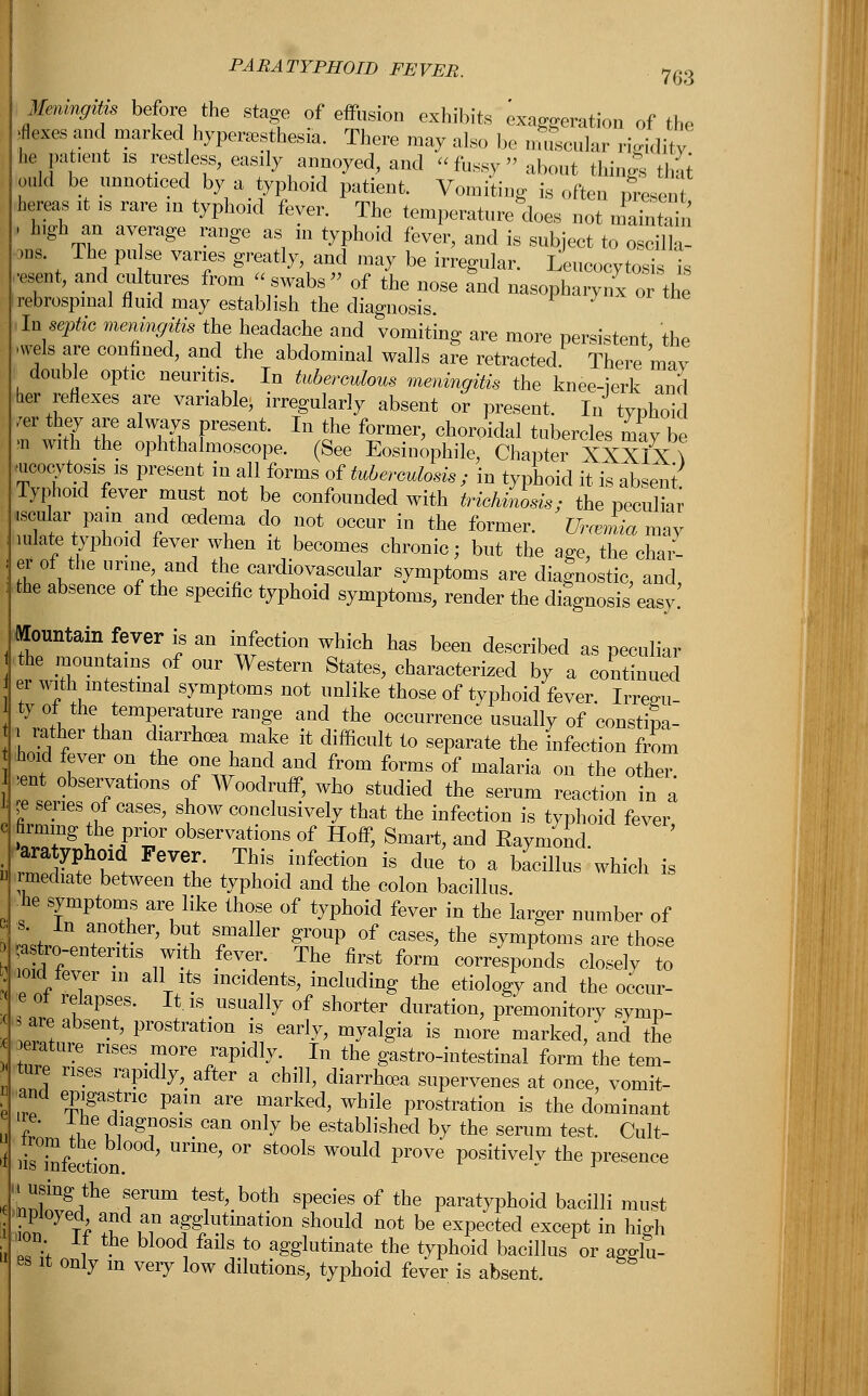 PARATYPHOID FEVER. 763 Memng^s before the stage of effusion exhibits exaggeration of the faesand.marked hyperesthesia. There may also bo macular ri^li,/ he pa .t.ent is restless, easily annoyed., and fussy about things thai odd be unnoticed by a typhoid patient. Vomiting is often rfresent hereas it is rare in typhoid fever. The temperature does not maintain , high an average range as in typhoid fever, and is subject to oscilla- 3,1s. The pulse varies greatly and may be irregular. Leucocytosis is resent, and cultures from swabs of the nose and nasopharynx or the rebrospinal fluid may establish the diagnosis In septic meningitis the headache and vomiting are more persistent, the .wels are confined, and the abdominal walls are retracted. There may double optic neuritis In tuberculous meningitis the knee-jerk and her reflexes are variable* irregularly absent or present. 1^ typhoid /er they are always present. In the former, choroidal tubercles may be m with the ophthalmoscope. (See Eosinophil^' Chapter XXXIX \ ^ucocytosis is present in all forms of tuberculosis; in typhoid it is absent Typhoid fever must not be confounded with trichiasis; the peculia .scalar pam and oedema do not occur in the former. Urcemia mav mlate typhoid fever when it becomes chronic; but the age the char- erof the urine and the cardiovascular symptoms are diagnostic, and, the absence of the specific typhoid symptoms, render the diagnosis easy! Mountain fever is an infection which has been described as peculiar the mountains of our Western States, characterized by a continued er with intestinal symptoms not unlike those of typhoid fever. Irreali- ty of the? temperature range and the occurrence usually of constipa- i rather than diarrhoea make it difficult to separate the infection from hoid fever on the one hand and from forms of malaria on the other. *nt observations of Woodruff, who studied the serum reaction in a je series of cases, show conclusively that the infection is typhoid fever firming the prior observations of Hoff, Smart, and Eaymond ara yphoid Fever. This infection is due to a bacillus which is I mediate between the typhoid and the colon bacillus he symptoms are like those of typhoid fever in the larger number of L™ T + ' ^ Taller 2r0UP of cases> the ^mptoms are those atro-enteritis with fever. The first form corresponds closely to : ioid fever m all its incidents, including the etiology and the occur- ■« e of relapses. It is usually of shorter duration, premonitory symp- 5 are absent, prostration is early, myalgia is more marked/and the erature rises more rapidly. In the gastro-intestinal form the tern- tme rises rapidly, after a chill, diarrhoea supervenes at once, vomit- and epigastric pain are marked, while prostration is the dominant I £' i ™%*0S1S Can °nl^ be estaWished by the serum test. Cult- & lisTnfection ^ °r St°°1S W°Uld pr°Ve Positivel*v the Whence IL^^ TTUm te5 b°th SPecieS of the Paratyphoid bacilli must inV t* !fdn ^i^ation should not be expected except in high , ' om If the blood fails to agglutinate the typhoid bacillus or agdu- es it only m very low dilutions, typhoid fever is absent.
