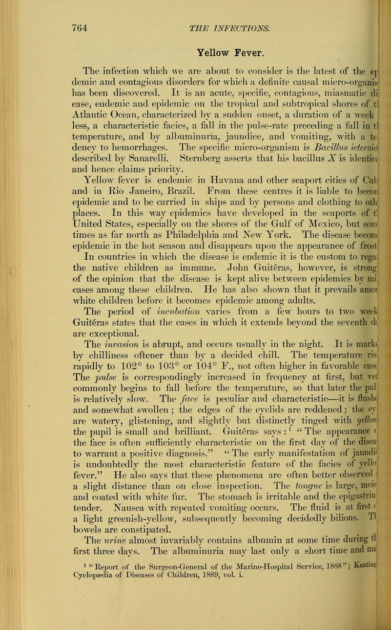 Yellow Fever. The infection which we are about to consider is the latest of the era demic and contagious disorders for which a definite causal micro-organis' has been discovered. It is an acute, specific, contagious, miasmatic di| ease, endemic and epidemic on the tropical and subtropical shores of tl Atlantic Ocean, characterized by a sudden onset, a duration of a week 1 less, a characteristic facies, a fall in the pulse-rate preceding a fall in tl temperature, and by albuminuria, jaundice, and vomiting, with a te dency to hemorrhages. The specific micro-organism is Bacillus icteroid described by Sanarelli. Sternberg asserts that his bacillus X is identic;, and hence claims priority. Yellow fever is endemic in Havana and other seaport cities of Cub; and in Rio Janeiro, Brazil. From these centres it is liable to becon! epidemic and to be carried in ships and by persons and clothing to oth; places. In this way epidemics have developed in the seaports of tl United States, especially on the shores of the Gulf of Mexico, but soni' times as far north as Philadelphia and New York. The disease becom. epidemic in the hot season and disappears upon the appearance of frost In countries in which the disease is endemic it is the custom to regai the native children as immune. John Guiteras, however, is strong; of the opinion that the disease is kept alive between epidemics by mi; cases among these children. He has also shown that it prevails amor white children before it becomes epidemic among adults. The period of incubation varies from a few hours to two week Guiteras states that the cases in which it extends beyond the seventh dfj are exceptional. The invasion is abrupt, and occurs usually in the night. It is mark* by chilliness oftener than by a decided chill. The temperature ris| rapidly to 102° to 103° or 104° F., not often higher in favorable case The pulse is correspondingly increased in frequency at first, but veil commonly begins to fall before the temperature, so that later the pul is relatively slow. The face is peculiar and characteristic—it is flusho and somewhat swollen ; the edges of the eyelids are reddened; the ey' are watery, glistening, and slightly but distinctly tinged with yellon the pupil is small and brilliant. Guiteras says :l  The appearance c the face is often sufficiently characteristic on the first day of the disea: to warrant a positive diagnosis.  The early manifestation of jaundi< is undoubtedly the most characteristic feature of the facies of yello fever. He also says that these phenomena are often better observed I a slight distance than on close inspection. The tongue is large, mois; and coated with white fur. The stomach is irritable and the epigastriu: tender. Nausea with repeated vomiting occurs. The fluid is at first c a light greenish-yellow, subsequently becoming decidedly bilious. Tl bowels are constipated. The urine almost invariably contains albumin at some time during tl first three days. The albuminuria may last only a short time and ma 1  Report of the Surgeon-General of the Marine-Hospital Service, 1888; Keating Cyclopaedia of Diseases of Children, 1889, vol. i.