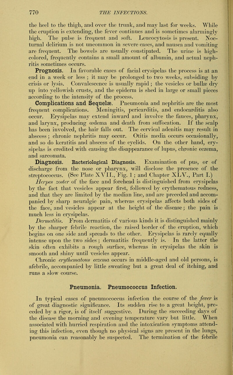 the heel to the thigh, and over the trunk, and may last for weeks. While the eruption is extending, the fever continues and is sometimes alarmingly high. The pulse is frequent and soft. Leucocytosis is present. Noc- turnal delirium is not uncommon in severe cases, and nausea and vomiting are frequent. The bowels are usually constipated. The urine is high- colored, frequently contains a small amount of albumin, and actual neph- ritis sometimes occurs. Prognosis. In favorable cases of facial erysipelas the process is at an end in a week or less ; it may be prolonged to two weeks, subsiding by crisis or lysis. Convalescence is usually rapid; the vesicles or bullae dry up into yellowish crusts, and the epiderm is shed in large or small pieces according to the intensity of the process. Complications and Sequelae. Pneumonia and nephritis are the most frequent complications. Meningitis, pericarditis, and endocarditis also occur. Erysipelas may extend inward and involve the fauces, pharynx, and larynx, producing oedema and death from suffocation. If the scalp has been involved, the hair falls out. The cervical adenitis may result in abscess; chronic nephritis may occur. Otitis media occurs occasionally, and so do keratitis and abscess of the eyelids. On the other hand, ery- sipelas is credited with causing the disappearance of lupus, chronic eczema, and sarcomata. Diagnosis. Bacteriological Diagnosis. Examination of pus, or of discharge from the nose or pharynx, will disclose the presence of the streptococcus. (See Plate XVII., Fig. 1; and Chapter XLV., Part I.) Herpes zoster of the face and forehead is distinguished from erysipelas by the fact that vesicles appear first, followed by erythematous redness, and that they are limited by the median line, and are preceded and accom- panied by sharp neuralgic pain, whereas erysipelas affects both sides of the face, and vesicles appear at the height of the disease; the pain is much less in erysipelas. Dermatitis. From dermatitis of various kinds it is distinguished mainly by the sharper febrile reaction, the raised border of the eruption, which begins on one side and spreads to the other. Erysipelas is rarely equally intense upon the two sides; dermatitis frequently is. In the latter the skin often exhibits a rough surface, whereas in erysipelas the skin is smooth and shiny until vesicles appear. Chronic erythematous eczema occurs in middle-aged and old persons, is afebrile, accompanied by little sweating but a great deal of itching, and runs a slow course. Pneumonia. Pneumococcus Infection. In typical cases of pneumococcus infection the course of the fever is of great diagnostic significance. Its sudden rise to a great height, pre- ceded by a rigor, is of itself suggestive. During the succeeding days of the disease the morning and evening temperature vary but little. When associated with hurried respiration and the intoxication symptoms attend- ing this infection, even though no physical signs are present in the lungs, pneumonia can reasonably be suspected. The termination of the febrile