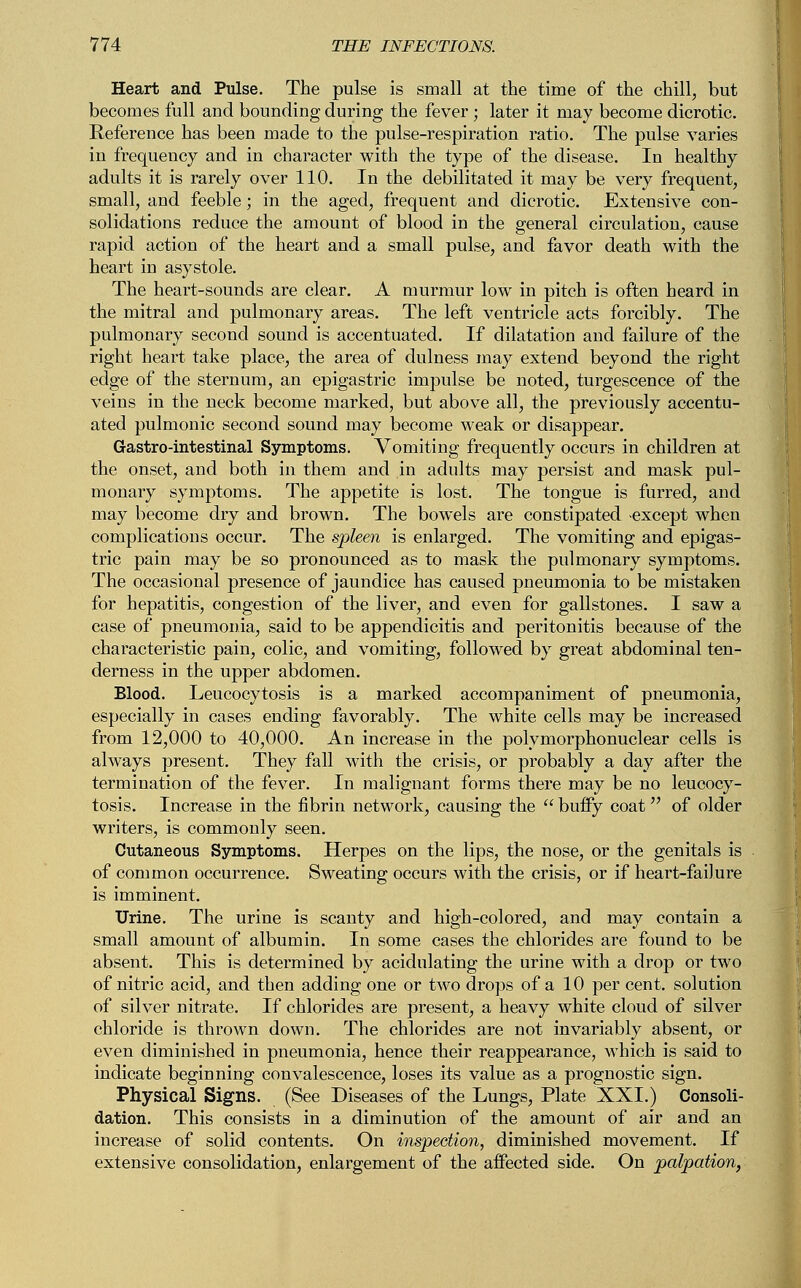 Heart and Pulse. The pulse is small at the time of the chill, but becomes full and bounding during the fever; later it may become dicrotic. Reference has been made to the pulse-respiration ratio. The pulse varies in frequency and in character with the type of the disease. In healthy adults it is rarely over 110. In the debilitated it may be very frequent, small, and feeble; in the aged, frequent and dicrotic. Extensive con- solidations reduce the amount of blood in the general circulation, cause rapid action of the heart and a small pulse, and favor death with the heart in asystole. The heart-sounds are clear. A murmur low in pitch is often heard in the mitral and pulmonary areas. The left ventricle acts forcibly. The pulmonary second sound is accentuated. If dilatation and failure of the right heart take place, the area of dulness may extend beyond the right edge of the sternum, an epigastric impulse be noted, turgescence of the veins in the neck become marked, but above all, the previously accentu- ated pulmonic second sound may become weak or disappear. G-astro-intestinal Symptoms. Vomiting frequently occurs in children at the onset, and both in them and in adults may persist and mask pul- monary symptoms. The appetite is lost. The tongue is furred, and may become dry and brown. The bowels are constipated -except when complications occur. The spleen is enlarged. The vomiting and epigas- tric pain may be so pronounced as to mask the pulmonary symptoms. The occasional presence of jaundice has caused pneumonia to be mistaken for hepatitis, congestion of the liver, and even for gallstones. I saw a case of pneumonia, said to be appendicitis and peritonitis because of the characteristic pain, colic, and vomiting, followed by great abdominal ten- derness in the upper abdomen. Blood. Leucocytosis is a marked accompaniment of pneumonia, especially in cases ending favorably. The white cells may be increased from 12,000 to 40,000. An increase in the polymorphonuclear cells is always present. They fall with the crisis, or probably a day after the termination of the fever. In malignant forms there may be no leucocy- tosis. Increase in the fibrin network, causing the  buffy coat of older writers, is commonly seen. Cutaneous Symptoms. Herpes on the lips, the nose, or the genitals is of common occurrence. Sweating occurs with the crisis, or if heart-failure is imminent. Urine. The urine is scanty and high-colored, and may contain a small amount of albumin. In some cases the chlorides are found to be absent. This is determined by acidulating the urine with a drop or two of nitric acid, and then adding one or two drops of a 10 per cent, solution of silver nitrate. If chlorides are present, a heavy white cloud of silver chloride is thrown down. The chlorides are not invariably absent, or even diminished in pneumonia, hence their reappearance, which is said to indicate beginning convalescence, loses its value as a prognostic sign. Physical Signs. (See Diseases of the Lungs, Plate XXI.) Consoli- dation. This consists in a diminution of the amount of air and an increase of solid contents. On inspection, diminished movement. If extensive consolidation, enlargement of the affected side. On palpation,