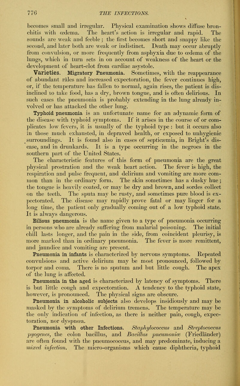 becomes small and irregular. Physical examination shows diffuse bron- chitis with oedema. The heart's action is irregular and rapid. The sounds are weak and feeble; the first becomes short and snappy like the second, and later both are weak or indistinct. Death may occur abruptly from convulsion, or more frequently from asphyxia due to oedema of the lungs, which in turn sets in on account of weakness of the heart or the development of heart-clot from cardiac asystole. Varieties. Migratory Pneumonia. Sometimes, with the reappearance of abundant rales and increased expectoration, the fever continues high, or, if the temperature has fallen to normal, again rises, the patient is dis- inclined to take food, has a dry, brown tongue, and is often delirious. In such cases the pneumonia is probably extending in the lung already in- volved or has attacked the other lung. Typhoid pneumonia is an unfortunate name for an adynamic form of the disease with typhoid symptoms. If it arises in the course of or com- plicates low fevers, it is usually of the typhoid type: but it occurs also in those much exhausted, in depraved health, or exposed to unhygienic surroundings. It is found also in cases of septicaemia, in Bright's dis- ease, and in drunkards. It is a type occurring in the negroes in the southern part of the United States. The characteristic features of this form of pneumonia are the great physical prostration and the weak heart action. The fever is high, the respiration and pulse frequent, and delirium and vomiting are more com- mon than in the ordinary form. The skin sometimes has a dusky hue; the tongue is heavily coated, or may be dry and brown, and sordes collect on the teeth. The sputa may be rusty, and sometimes pure blood is ex- pectorated. The disease may rapidly prove fatal or may linger for a long time, the patient only gradually coming out of a low typhoid state. It is always dangerous. Bilious pneumonia is the name given to a type of pneumonia occurring in persons who are already suffering from malarial poisoning. The initial chill lasts longer, and the pain in the side, from coincident pleurisy, is more marked than in ordinary pneumonia. The fever is more remittent, and jaundice and vomiting are present. Pneumonia in infants is characterized by nervous symptoms. Repeated convulsions and active delirium may be most pronounced, followed by torpor and coma. There is no sputum and but little cough. The apex of the lung is affected. Pneumonia in the aged is characterized by latency of symptoms. There is but little cough and expectoration. A tendency to the typhoid state, however, is pronounced. The physical signs are obscure. Pneumonia in alcoholic subjects also develops insidiously and may be masked by the symptoms of delirium tremens. The temperature may be the only indication of infection, as there is neither pain, cough, expec- toration, nor dyspnoea. Pneumonia with other Infections. Staphylococcus and Streptococcus pyogenes, the colon bacillus, and Bacillus pneumoniae (Friedlander) are often found with the pneumococcus, and may predominate, inducing a mixed infection. The micro-organisms which cause diphtheria, typhoid