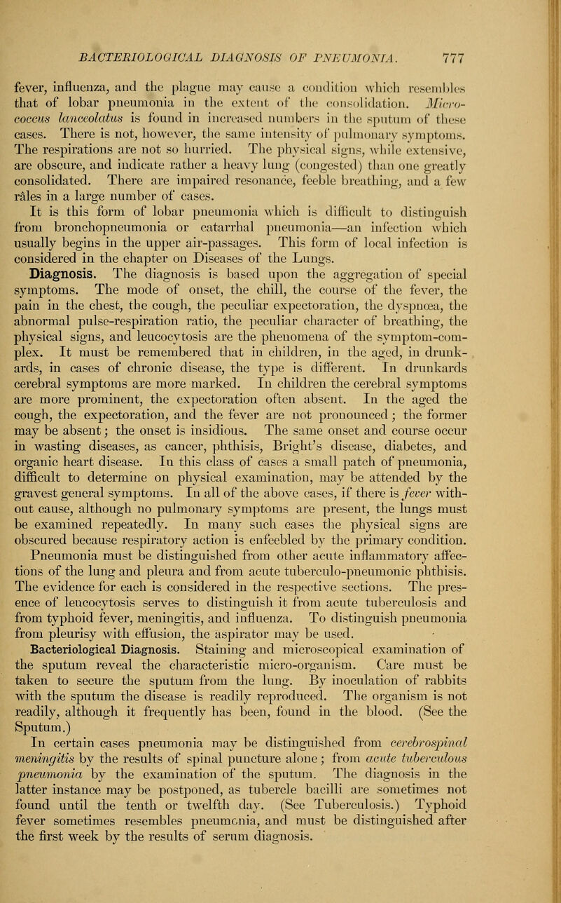 fever, influenza, and the plague may cause a condition which resembles that of lobar pneumonia in the extent of the consolidation. Micro- coccus lanceolatus is found in increased numbers in the sputum of these cases. There is not, however, the same intensity of pulmonary symptoms. The respirations are not so hurried. The physical signs, while extensive, are obscure, and indicate rather a heavy lung (congested) than one greatly consolidated. There are impaired resonance, feeble breathing, and a few rales in a large number of cases. It is this form of lobar pneumonia which is difficult to distinguish from bronchopneumonia or catarrhal pneumonia—an infection which usually begins in the upper air-passages. This form of local infection is considered in the chapter on Diseases of the Lungs. Diagnosis. The diagnosis is based upon the aggregation of special symptoms. The mode of onset, the chill, the course of the fever, the pain in the chest, the cough, the peculiar expectoration, the dyspnoea, the abnormal pulse-respiration ratio, the peculiar character of breathing, the physical signs, and leucocytosis are the phenomena of the symptom-com- plex. It must be remembered that in children, in the aged, in drunk- ards, in cases of chronic disease, the type is different. In drunkards cerebral symptoms are more marked. In children the cerebral symptoms are more prominent, the expectoration often absent. In the aged the cough, the expectoration, and the fever are not pronounced; the former may be absent; the onset is insidious. The same onset and course occur in wasting diseases, as cancer, phthisis, Bright's disease, diabetes, and organic heart disease. In this class of cases a small patch of pneumonia, difficult to determine on physical examination, may be attended by the gravest general symptoms. In all of the above cases, if there is fever with- out cause, although no pulmonary symptoms are present, the lungs must be examined repeatedly. In many such cases the physical signs are obscured because respiratory action is enfeebled by the primary condition. Pneumonia must be distinguished from other acute inflammatory affec- tions of the lung and pleura and from acute tuberculo-pneumonic phthisis. The evidence for each is considered in the respective sections. The pres- ence of leucocytosis serves to distinguish it from acute tuberculosis and from typhoid fever, meningitis, and influenza. To distinguish pneumonia from pleurisy with effusion, the aspirator may be used. Bacteriological Diagnosis. Staining and microscopical examination of the sputum reveal the characteristic micro-organism. Care must be taken to secure the sputum from the lung. By inoculation of rabbits with the sputum the disease is readily reproduced. The organism is not readily, although it frequently has been, found in the blood. (See the Sputum.) In certain cases pneumonia may be distinguished from cerebrospinal meningitis by the results of spinal puncture alone; from acute tuberculous pneumonia by the examination of the sputum. The diagnosis in the latter instance may be postponed, as tubercle bacilli are sometimes not found until the tenth or twelfth day. (See Tuberculosis.) Typhoid fever sometimes resembles pneumonia, and must be distinguished after the first week by the results of serum diagnosis.