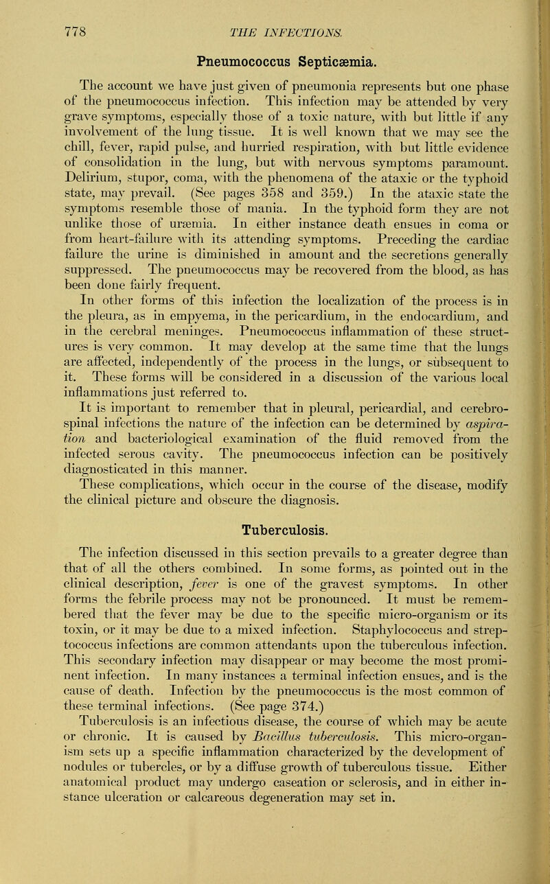 Pneumococcus Septicaemia. The account we have just given of pneumonia represents but one phase of the pneumococcus infection. This infection may be attended by very grave symptoms, especially those of a toxic nature, with but little if any involvement of the lung tissue. It is well known that we may see the chill, fever, rapid pulse, and hurried respiration, with but little evidence of consolidation in the lung, but with nervous symptoms paramount. Delirium, stupor, coma, with the phenomena of the ataxic or the typhoid state, may prevail. (See pages 358 and 359.) In the ataxic state the symptoms resemble those of mania. In the typhoid form they are not unlike those of uraemia. In either instance death ensues in coma or from heart-failure with its attending symptoms. Preceding the cardiac failure the urine is diminished in amount and the secretions generally suppressed. The pneumococcus may be recovered from the blood, as has been done fairly frequent. In other forms of this infection the localization of the process is in the pleura, as in empyema, in the pericardium, in the endocardium, and in the cerebral meninges. Pneumococcus inflammation of these struct- ures is very common. It may develop at the same time that the lungs are affected, independently of the process in the lungs, or subsequent to it. These forms will be considered in a discussion of the various local inflammations just referred to. It is important to remember that in pleural, pericardial, and cerebro- spinal infections the nature of the infection can be determined by aspira- tion and bacteriological examination of the fluid removed from the infected serous cavity. The pneumococcus infection can be positively diagnosticated in this manner. These complications, which occur in the course of the disease, modify the clinical picture and obscure the diagnosis. Tuberculosis. The infection discussed in this section prevails to a greater degree than that of all the others combined. In some forms, as pointed out in the clinical description, fever is one of the gravest symptoms. In other forms the febrile process may not be pronounced. It must be remem- bered that the fever may be due to the specific micro-organism or its toxin, or it may be due to a mixed infection. Staphylococcus and strep- tococcus infections are common attendants upon the tuberculous infection. This secondary infection may disappear or may become the most promi- nent infection. In many instances a terminal infection ensues, and is the cause of death. Infection by the pneumococcus is the most common of these terminal infections. (See page 374.) Tuberculosis is an infectious disease, the course of which may be acute or chronic. It is caused by Bacillus tuberculosis. This micro-organ- ism sets up a specific inflammation characterized by the development of nodules or tubercles, or by a diffuse growth of tuberculous tissue. Either anatomical product may undergo caseation or sclerosis, and in either in- stance ulceration or calcareous degeneration may set in.