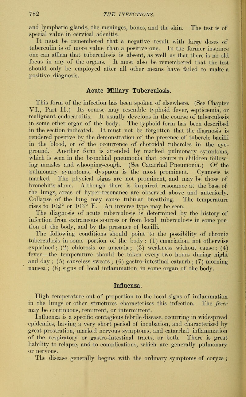 and lymphatic glands, the meninges, bones, and the skin. The test is of special value in cervical adenitis. It must be remembered that a negative result with large doses of tuberculin is of more value than a positive one. In the former instance one can affirm that tuberculosis is absent, as well as that there is no old focus in any of the organs. It must also be remembered that the test should only be employed after all other means have failed to make a positive diagnosis. Acute Miliary Tuberculosis. This form of the infection has been spoken of elsewhere. (See Chapter VI., Part II.) Its course may resemble typhoid fever, septicaemia, or malignant endocarditis. It usually develops in the course of tuberculosis in some other organ of the body. The typhoid form has been described in the section indicated. It must not be forgotten that the diagnosis is rendered positive by the demonstration of the presence of tubercle bacilli in the blood, or of the occurrence of choroidal tubercles in the eye- ground. Another form is attended by marked pulmonary symptoms, which is seen in the bronchial pneumonia that occurs in children follow- ing measles and whooping-cough. (See Catarrhal Pneumonia.) Of the pulmonary symptoms, dyspnoea is the most prominent. Cyanosis is marked. The physical signs are not prominent, and may be those of bronchitis alone. Although there is impaired resonance at the base of the lungs, areas of hyper-resonance are observed above and anteriorly. Collapse of the lung may cause tubular breathing. The temperature rises to 102° or 103° F. An inverse type may be seen. The diagnosis of acute tuberculosis is determined by the history of infection from extraneous sources or from local tuberculosis in some por- tion of the body, and by the presence of bacilli. The following conditions should point to the possibility of chronic tuberculosis in some portion of the body : (1) emaciation, not otherwise explained ; (2) chlorosis or anaemia; (3) weakness without cause; (4) fever—the temperature should be taken every two hours during night and day ; (5) causeless sweats ; (6) gastro-intestinal catarrh ; (7) morning nausea; (8) signs of local inflammation in some organ of the body. Influenza. High temperature out of proportion to the local signs of inflammation in the lungs or other structures characterizes this infection. The fever may be continuous, remittent, or intermittent. Influenza is a specific contagious febrile disease, occurring in widespread epidemics, having a very short period of incubation, and characterized by great prostration, marked nervous symptoms, and catarrhal inflammation of the respiratory or gastro-intestinal tracts, or both. There is great liability to relapse, and to complications, which are generally pulmonary or nervous. The disease generally begins with the ordinary symptoms of coryza;