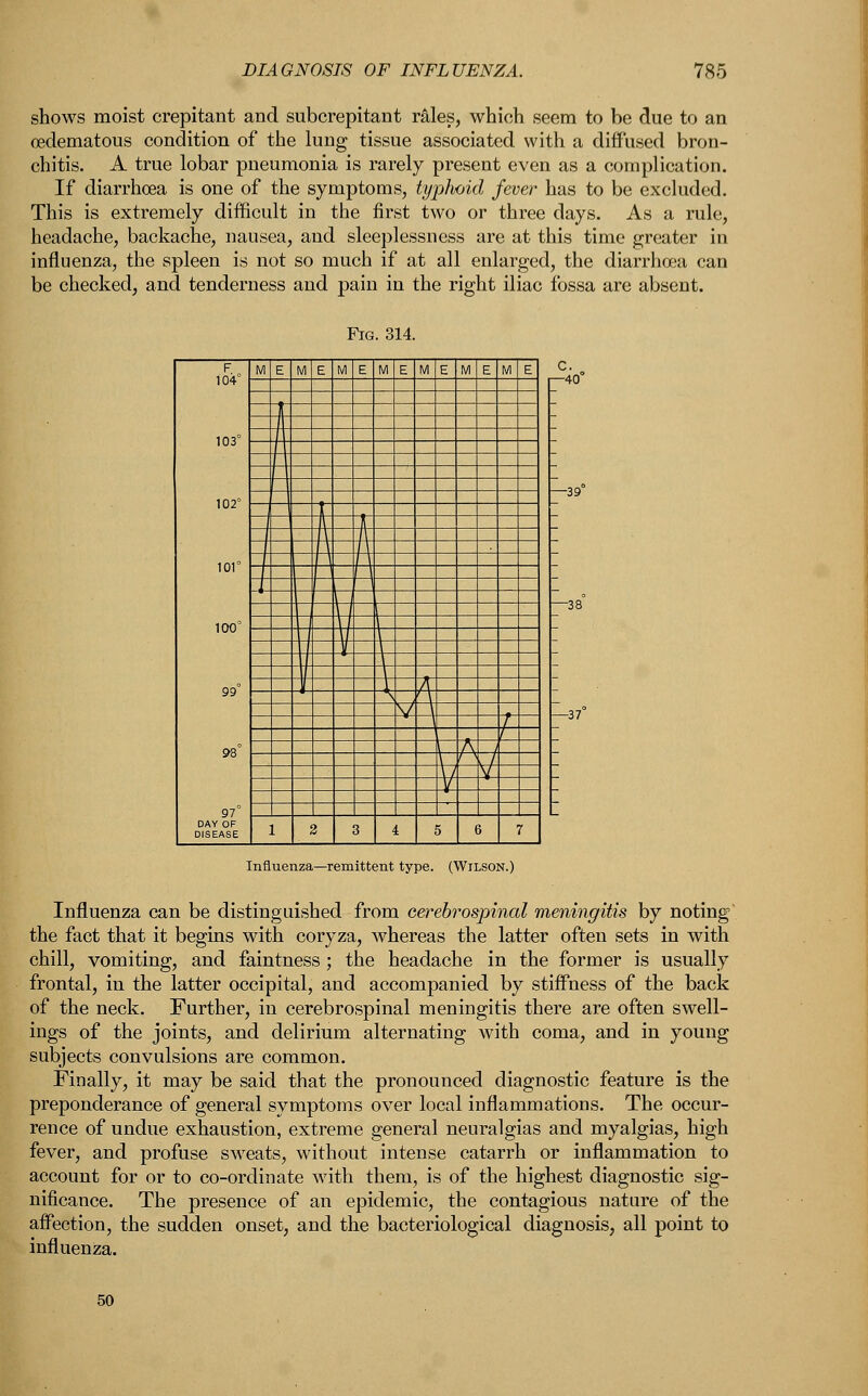 shows moist crepitant and subcrepitant rales, which seem to be due to an (edematous condition of the lung tissue associated with a diffused bron- chitis. A true lobar pneumonia is rarely present even as a complication. If diarrhoea is one of the symptoms, typhoid fever has to be excluded. This is extremely difficult in the first two or three days. As a rule, headache, backache, nausea, and sleeplessness are at this time greater in influenza, the spleen is not so much if at all enlarged, the diarrhoea can be checked, and tenderness and pain in the right iliac fossa are absent. F 104° 103° 102° 101° 100° 99° 98° 97° M E M E M E M E M E M E M E ]t I A 1 \ J \ | I I w v \ \ ¥ A A ' \ v \ 1 j 1 , A \ r^ / \ V 1 2 3 4 5 6 7 Influenza—remittent type. (Wilson.) Influenza can be distinguished from cerebrospinal meningitis by noting the fact that it begins with coryza, whereas the latter often sets in with chill, vomiting, and faintness ; the headache in the former is usually frontal, in the latter occipital, and accompanied by stiffness of the back of the neck. Further, in cerebrospinal meningitis there are often swell- ings of the joints, and delirium alternating with coma, and in young subjects convulsions are common. Finally, it may be said that the pronounced diagnostic feature is the preponderance of general symptoms over local inflammations. The occur- rence of undue exhaustion, extreme general neuralgias and myalgias, high fever, and profuse sweats, without intense catarrh or inflammation to account for or to co-ordinate with them, is of the highest diagnostic sig- nificance. The presence of an epidemic, the contagious nature of the affection, the sudden onset, and the bacteriological diagnosis, all point to influenza.