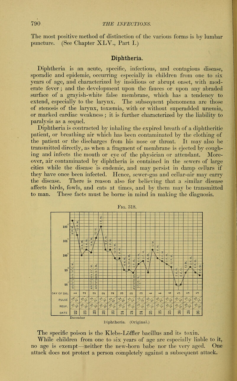 The most positive method of distinction of the various forms i puncture. (See Chapter XLV., Part I.) by lumbar Diphtheria. Diphtheria is an acute, specific, infectious, and contagious disease, sporadic and epidemic, occurring especially in children from one to six years of age, and characterized by insidious or abrupt onset, with mod- erate fever; and the development upon the fauces or upon any abraded surface of a grayish-white false membrane, which has a tendency to extend, especially to the larynx. The subsequent phenomena are those of stenosis of the larynx, toxaemia, with or without superadded uraemia, or marked cardiac weakness; it is further characterized by the liability to paralysis as a sequel. Diphtheria is contracted by inhaling the expired breath of a diphtheritic patient, or breathing air which has been contaminated by the clothing of the patient or the discharges from his nose or throat. It may also be transmitted directly, as when a fragment of membrane is ejected by cough- ing and infects the mouth or eye of the physician or attendant. More- over, air contaminated by diphtheria is contained in the sewers of large cities while the disease is endemic, and may persist in damp cellars if they have once been infected. Hence, sewer-gas and cellar-air may carry the disease. There is reason also for believing that a similar disease affects birds, fowls, and cats at times, and by them may be transmitted to man. These facts must be borne in mind in making the diagnosis. Diphtheria. (Original.) The specific poison is the Klebs-L5ffler bacillus and its toxin. While children from one to six years of age are especially liable to it, no age is exempt—neither the new-born babe nor the very aged. One attack does not protect a person completely against a subsequent attack.