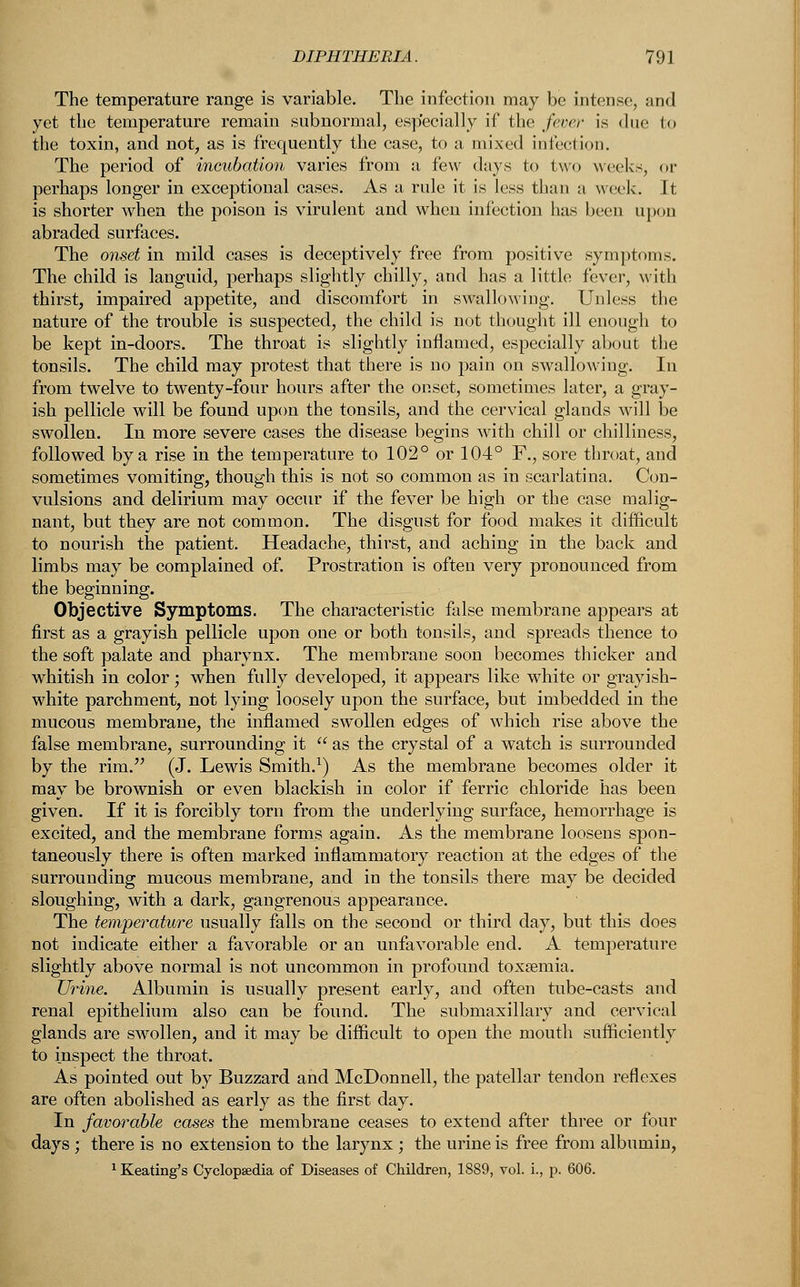 The temperature range is variable. The infection may be intense, and yet the temperature remain subnormal, especially if the fever is due In the toxin, and not, as is frequently the case, to a mixed infection. The period of incubation varies from a few days to two weeks, or perhaps longer in exceptional cases. As a rule it is less than a week. It is shorter when the poison is virulent and when infection has been upon abraded surfaces. The onset in mild cases is deceptively free from positive symptoms. The child is languid, perhaps slightly chilly, and has a little fever, with thirst, impaired appetite, and discomfort in swallowing. Unless the nature of the trouble is suspected, the child is not thought ill enough to be kept in-doors. The throat is slightly inflamed, especially about the tonsils. The child may protest that there is no pain on swallowing. In from twelve to twenty-four hours after the onset, sometimes later, a gray- ish pellicle will be found upon the tonsils, and the cervical glands will be swollen. In more severe cases the disease begins with chill or chilliness, followed by a rise in the temperature to 102° or 104° F., sore throat, and sometimes vomiting, though this is not so common as in scarlatina. Con- vulsions and delirium may occur if the fever be high or the case malig- nant, but they are not common. The disgust for food makes it difficult to nourish the patient. Headache, thirst, and aching in the back and limbs may be complained of. Prostration is often very pronounced from the beginning. Objective Symptoms. The characteristic false membrane appears at first as a grayish pellicle upon one or both tonsils, and spreads thence to the soft palate and pharynx. The membrane soon becomes thicker and whitish in color; when fully developed, it appears like white or grayish- white parchment, not lying loosely upon the surface, but imbedded in the mucous membrane, the inflamed swollen edges of which rise above the false membrane, surrounding it  as the crystal of a watch is surrounded by the rim. (J. Lewis Smith.1) As the membrane becomes older it may be brownish or even blackish in color if ferric chloride has been given. If it is forcibly torn from the underlying surface, hemorrhage is excited, and the membrane forms again. As the membrane loosens spon- taneously there is often marked inflammatory reaction at the edges of the surrounding mucous membrane, and in the tonsils there may be decided sloughing, with a dark, gangrenous appearance. The temperature usually falls on the second or third day, but this does not indicate either a favorable or an unfavorable end. A temperature slightly above normal is not uncommon in profound toxaemia. Urine. Albumin is usually present early, and often tube-casts and renal epithelium also can be found. The submaxillary and cervical glands are swollen, and it may be difficult to open the mouth sufficiently to inspect the throat. As pointed out by Buzzard and McDonnell, the patellar tendon reflexes are often abolished as early as the first day. In favorable cases the membrane ceases to extend after three or four days ; there is no extension to the larynx ; the urine is free from albumin, 1 Keating's Cyclopaedia of Diseases of Children, 1889, vol. i., p. 606.