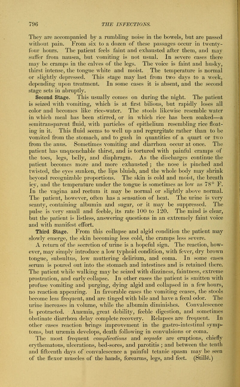 They are accompanied by a rumbling noise in the bowels, but are passed without pain. From six to a dozen of these passages occur in twenty- four hours. The patient feels faint and exhausted after them, and may suffer from nausea, but vomiting is not usual. In severe cases there may be cramps in the calves of the legs. The voice is faint and husky, thirst intense, the tongue white and moist. The temperature is normal or slightly depressed. This stage may last from two days to a week, depending upon treatment. In some cases it is absent, and the second stage sets in abruptly. Second Stage. This usually comes on during the night. The patient is seized with vomiting, which is at first bilious, but rapidly loses all color and becomes like rice-water. The stools likewise resemble water in which meal has been stirred, or in which rice has been soaked—a semitrausparent fluid, with particles of epithelium resembling rice float- ing in it. This fluid seems to well up and regurgitate rather than to be vomited from the stomach, and to gush in quantities of a quart or two from the anus. Sometimes vomiting and diarrhoea occur at once. The patient has unquenchable thirst, and is tortured with painful cramps of the toes, legs, belly, and diaphragm. As the discharges continue the patient becomes more and more exhausted; the nose is pinched and twisted, the eyes sunken, the lips bluish, and the whole body may shrink beyond recognizable proportions. The skin is cold and moist, the breath icy, and the temperature under the tongue is sometimes as low as 78° F. In the vagina and rectum it may be normal or slightly above normal. The patient, however, often has a sensation of heat. The urine is very scanty, containing albumin and sugar, or it may be suppressed. The pulse is very small and feeble, its rate 100 to 120. The mind is clear, but the patient is listless, answering questions in an extremely faint voice and with manifest effort. Third Stage. From this collapse and algid condition the patient may slowly emerge, the skin becoming less cold, the cramps less severe. A return of the secretion of urine is a hopeful sign. The reaction, how- ever, may simply introduce a low typhoid condition, with fever, dry brown tongue, subsultus, low muttering delirium, and coma. In some cases serum is poured out into the stomach and intestines and is retained there. The patient while walking may be seized with dizziness, faintness, extreme prostration, and early collapse. In other cases the patient is smitten with profuse vomiting and purging, dying algid and collapsed in a few hours, no reaction appearing. In favorable cases the vomiting ceases, the stools become less frequent, and are tinged with bile and have a fecal odor. The urine increases in volume, while the albumin diminishes. Convalescence is protracted. Anaemia, great debility, feeble digestion, and sometimes obstinate diarrhoea delay complete recovery. Relapses are frequent. In other cases reaction brings improvement in the gastro-intestinal symp- toms, but ursemia develops, death following in convulsions or coma. The most frequent complications and sequelce are eruptions, chiefly erythematous, ulcerations, bed-sores, and parotitis ; and between the tenth and fifteenth days of convalescence a painful tetanic spasm may be seen of the flexor muscles of the hands, forearms, legs, and feet. (Stills.)