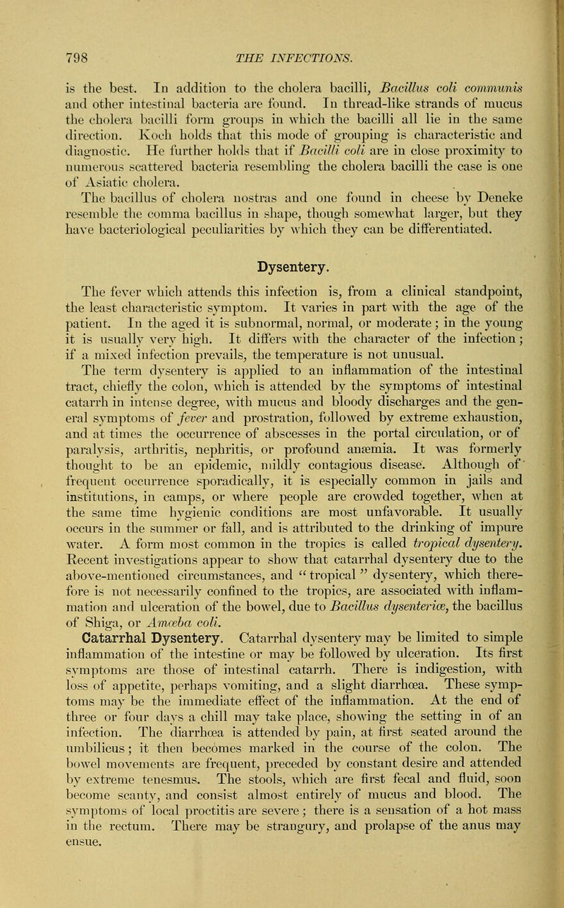 is the best. In addition to the cholera bacilli, Bacillus coli communis and other intestinal bacteria are found. In thread-like strands of mucus the cholera bacilli form groups in which the bacilli all lie in the same direction. Koch holds that this mode of grouping is characteristic and diagnostic. He further holds that if Bacilli coli are in close proximity to numerous scattered bacteria resembling the cholera bacilli the case is one of Asiatic cholera. The bacillus of cholera nostras and one found in cheese by Deneke resemble the comma bacillus in shape, though somewhat larger, but they have bacteriological peculiarities by which they can be differentiated. Dysentery. The fever which attends this infection is, from a clinical standpoint, the least characteristic symptom. It varies in part with the age of the patient. In the aged it is subnormal, normal, or moderate; in the young it is usually very high. It diifers with the character of the infection; if a mixed infection prevails, the temperature is not unusual. The term dysentery is applied to an inflammation of the intestinal tract, chiefly the colon, which is attended by the symptoms of intestinal catarrh in intense degree, with mucus and bloody discharges and the gen- eral symptoms of fever and prostration, followed by extreme exhaustion, and at times the occurrence of abscesses in the portal circulation, or of paralysis, arthritis, nephritis, or profound anseniia. It was formerly thought to be an epidemic, mildly contagious disease. Although of frequent occurrence sporadically, it is especially common in jails and institutions, in camps, or where people are crowded together, when at the same time hygienic conditions are most unfavorable. It usually occurs in the summer or fall, and is attributed to the drinking of impure water. A form most common in the tropics is called tropical dysentery. Recent investigations appear to show that catarrhal dysentery due to the above-mentioned circumstances, and  tropical  dysentery, which there- fore is not necessarily confined to the tropics, are associated with inflam- mation and ulceration of the bowel, due to Bacillus dysenteric, the bacillus of Shiga, or Amoeba coli. Catarrhal Dysentery. Catarrhal dysentery may be limited to simple inflammation of the intestine or may be followed by ulceration. Its first symptoms are those of intestinal catarrh. There is indigestion, with loss of appetite, perhaps vomiting, and a slight diarrhoea. These symp- toms may be the immediate effect of the inflammation. At the end of three or four days a chill may take place, showing the setting in of an infection. The diarrhoea is attended by pain, at first seated around the umbilicus; it then becomes marked in the course of the colon. The bowel movements are frequent, preceded by constant desire and attended by extreme tenesmus. The stools, which are first fecal and fluid, soon become scanty, and consist almost entirely of mucus and blood. The symptoms of local proctitis are severe; there is a sensation of a hot mass in the rectum. There may be strangury, and prolapse of the anus may ensue.