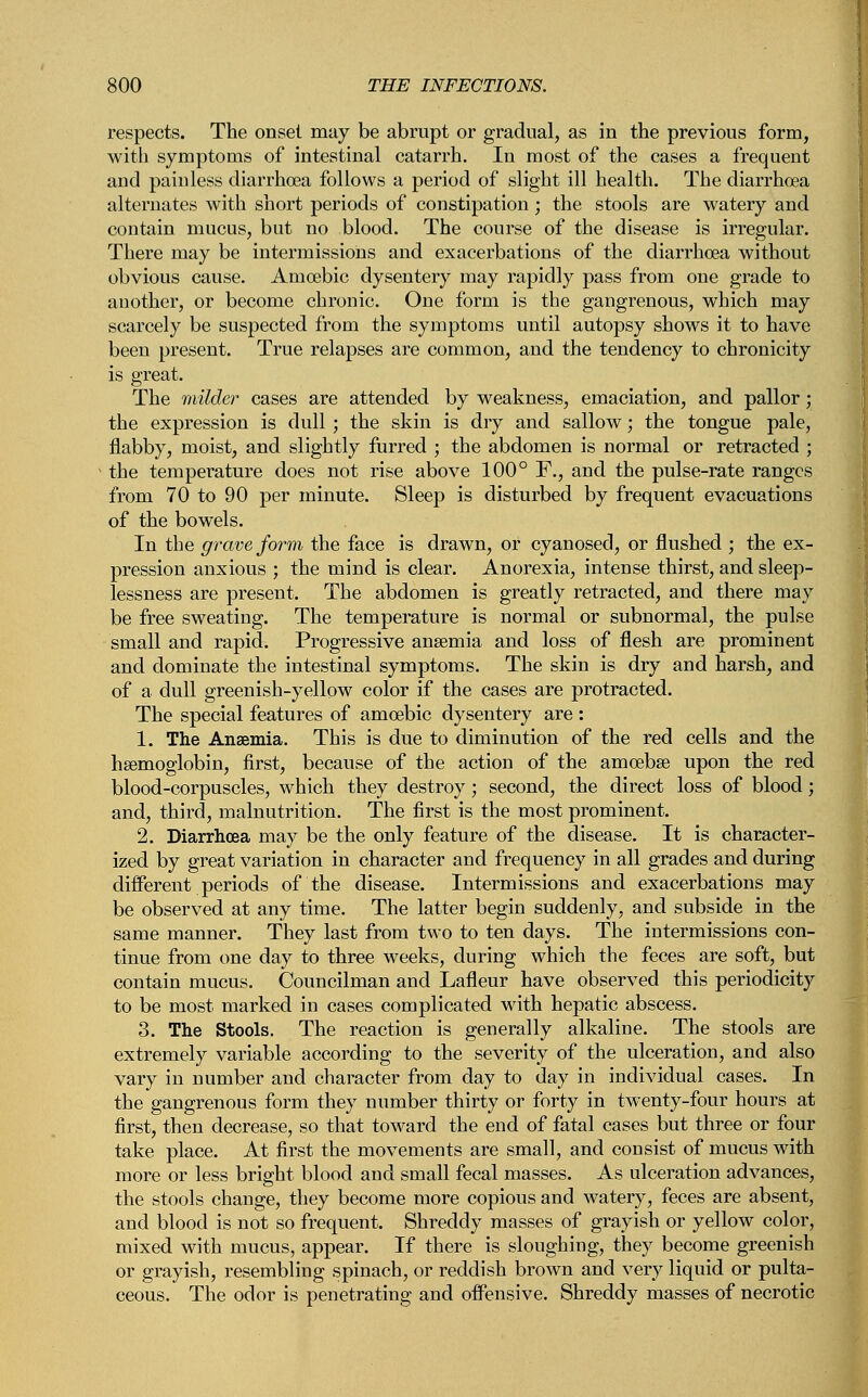 respects. The onset may be abrupt or gradual, as in the previous form, with symptoms of intestinal catarrh. In most of the cases a frequent and painless diarrhoea follows a period of slight ill health. The diarrhoea alternates with short periods of constipation ; the stools are watery and contain mucus, but no blood. The course of the disease is irregular. There may be intermissions and exacerbations of the diarrhoea without obvious cause. Amoebic dysentery may rapidly pass from one grade to another, or become chronic. One form is the gangrenous, which may scarcely be suspected from the symptoms until autopsy shows it to have been present. True relapses are common, and the tendency to chronicity is great. The milder cases are attended by weakness, emaciation, and pallor; the expression is dull ; the skin is dry and sallow; the tongue pale, flabby, moist, and slightly furred ; the abdomen is normal or retracted ; v the temperature does not rise above 100° F., and the pulse-rate ranges from 70 to 90 per minute. Sleep is disturbed by frequent evacuations of the bowels. In the grave form the face is drawn, or cyanosed, or flushed ; the ex- pression anxious ; the mind is clear. Anorexia, intense thirst, and sleep- lessness are present. The abdomen is greatly retracted, and there may be free sweating. The temperature is normal or subnormal, the pulse small and rapid. Progressive anaemia and loss of flesh are prominent and dominate the intestinal symptoms. The skin is dry and harsh, and of a dull greenish-yellow color if the cases are protracted. The special features of amoebic dysentery are : 1. The Anaemia. This is due to diminution of the red cells and the haemoglobin, first, because of the action of the amoebae upon the red blood-corpuscles, which they destroy; second, the direct loss of blood; and, third, malnutrition. The first is the most prominent. 2. Diarrhoea may be the only feature of the disease. It is character- ized by great variation in character and frequency in all grades and during different periods of the disease. Intermissions and exacerbations may be observed at any time. The latter begin suddenly, and subside in the same manner. They last from two to ten days. The intermissions con- tinue from one day to three weeks, during which the feces are soft, but contain mucus. Councilman and Lafleur have observed this periodicity to be most marked in cases complicated with hepatic abscess. 3. The Stools. The reaction is generally alkaline. The stools are extremely variable according to the severity of the ulceration, and also vary in number and character from day to day in individual cases. In the gangrenous form they number thirty or forty in twenty-four hours at first, then decrease, so that toward the end of fatal cases but three or four take place. At first the movements are small, and consist of mucus with more or less bright blood and small fecal masses. As ulceration advances, the stools change, they become more copious and watery, feces are absent, and blood is not so frequent. Shreddy masses of grayish or yellow color, mixed with mucus, appear. If there is sloughing, they become greenish or grayish, resembling spinach, or reddish brown and very liquid or pulta- ceous. The odor is penetrating and offensive. Shreddy masses of necrotic