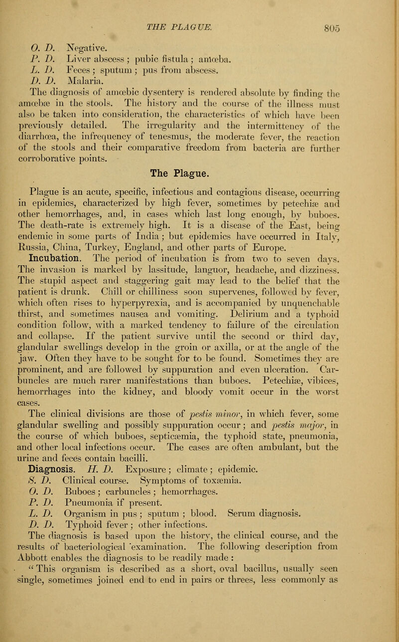 0. D. Negative. P. D. Liver abscess ; pubic fistula ; amoeba. L. I). Feces ; sputum ; pus from abscess. B. I). Malaria. The diagnosis of amoebic dysentery is rendered absolute by finding the amcebse in the stools. The history and the course of the illness musl also be taken into consideration, the characteristics of which have been previously detailed. The irregularity and the intermittcncy of the diarrhoea, the infrcquency of tenesmus, the moderate fever, the reaction of the stools and their comparative freedom from bacteria are further corroborative points. The Plague. Plague is an acute, specific, infectious and contagious disease, occurring in epidemics, characterized by high fever, sometimes by petechia? and other hemorrhages, and, in cases which last long enough, by buboes. The death-rate is extremely high. It is a disease of the East, being endemic in some parts of India; but epidemics have occurred in Italy, Russia, China, Turkey, England, and other parts of Europe. Incubation. The period of incubation is from two to seven days. The invasion is marked by lassitude, languor, headache, and dizziness. The stupid aspect and staggering gait may lead to the belief that the patient is drunk. Chill or chilliness soon supervenes, followed by fever, which often rises to hyperpyrexia, and is accompanied by unquenchable thirst, and sometimes nausea and vomiting. Delirium and a typhoid condition follow, with a marked tendency to failure of the circulation and collapse. If the patient survive until the second or third day, glandular swellings develop in the groin or axilla, or at the angle of the jaw. Often they have to be sought for to be found. Sometimes they are prominent, and are followed by suppuration and even ulceration. Car- buncles are much rarer manifestations than buboes. Petechia?, vibices, hemorrhages into the kidney, and bloody vomit occur in the worst cases. The clinical divisions are those of pestis minor, in which fever, some glandular swelling and possibly suppuration occur; and pestis major, in the course of which buboes, septicaemia, the typhoid state, pneumonia, and other local infections occur. The cases are often ambulant, but the urine and feces contain bacilli. Diagnosis. H. D. Exposure ; climate ; epidemic. S. D. Clinical course. Symptoms of toxamiia. 0. D. Buboes ; carbuncles ; hemorrhages. P. D. Pneumonia if present. L. D. Organism in pus ; sputum ; blood. Serum diagnosis. D. D. Typhoid fever ; other infections. The diagnosis is based upon the history, the clinical course, and the results of bacteriological 'examination. The following description from Abbott enables the diagnosis to be readily made :  This organism is described as a short, oval bacillus, usually seen single, sometimes joined end to end in pairs or threes, less commonly as