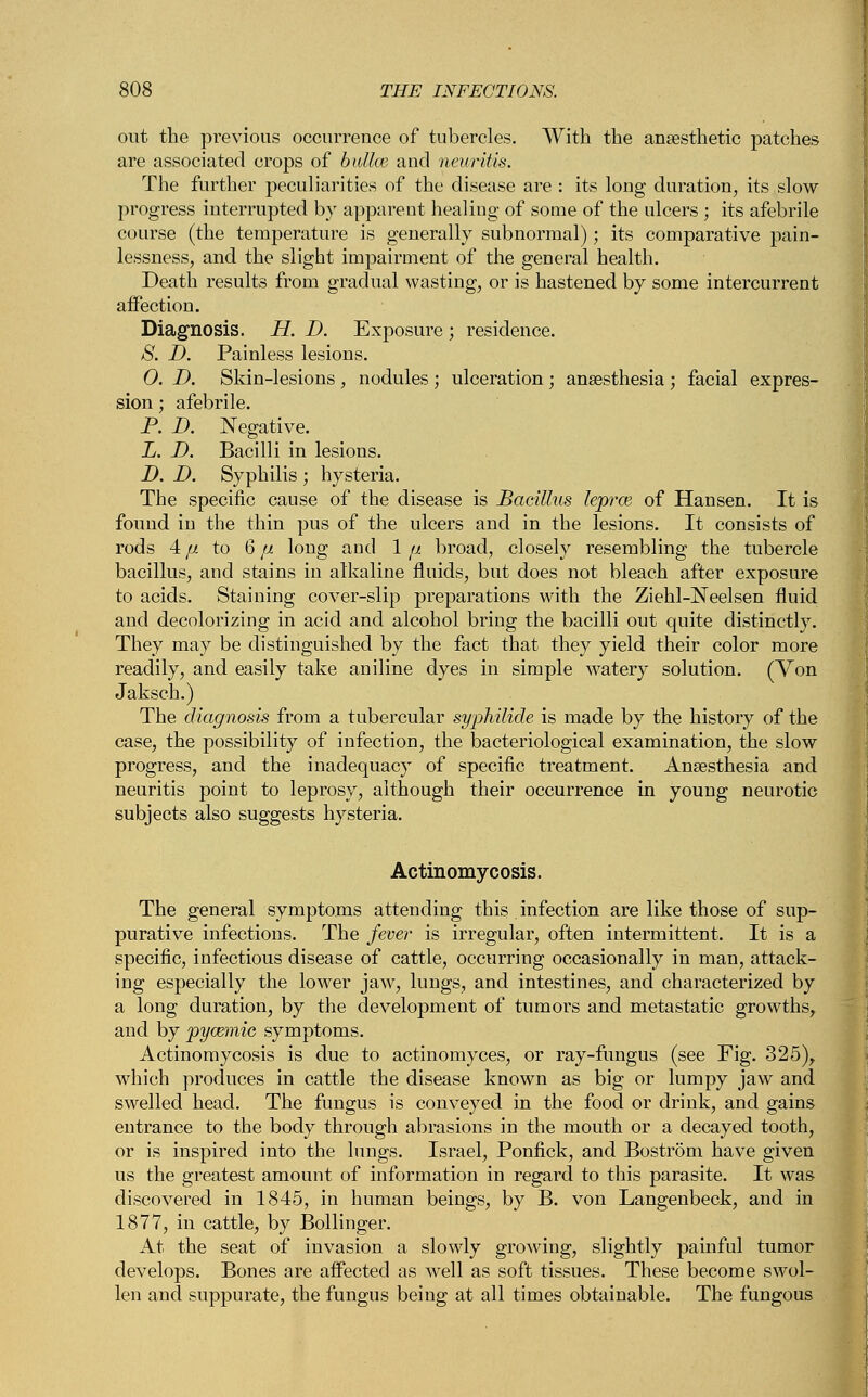 out the previous occurrence of tubercles. With the anaesthetic patches are associated crops of bailee and neuritis. The further peculiarities of the disease are : its long duration, its slow progress interrupted by apparent healing of some of the ulcers ; its afebrile course (the temperature is generally subnormal); its comparative pain- lessness, and the slight impairment of the general health. Death results from gradual wasting, or is hastened by some intercurrent affection. Diagnosis. H. D. Exposure; residence. S. D. Painless lesions. 0. D. Skin-lesions , nodules ; ulceration; anaesthesia ; facial expres- sion ; afebrile. P. D. Negative. L. D. Bacilli in lesions. D. D. Syphilis ; hysteria. The specific cause of the disease is Bacillus lepras of Hansen. It is found in the thin pus of the ulcers and in the lesions. It consists of rods 4 fi to 6 ju long and 1 p. broad, closely resembling the tubercle bacillus, and stains in alkaline fluids, but does not bleach after exposure to acids. Staining cover-slip preparations with the Ziehl-Neelsen fluid and decolorizing in acid and alcohol bring the bacilli out quite distinctly. They may be distinguished by the fact that they yield their color more readily, and easily take aniline dyes in simple wratery solution. (Von Jaksch.) The diagnosis from a tubercular syphilide is made by the history of the case, the possibility of infection, the bacteriological examination, the slow progress, and the inadequacy of specific treatment. Anaesthesia and neuritis point to leprosy, although their occurrence in young neurotic subjects also suggests hysteria. Actinomycosis. The general symptoms attending this infection are like those of sup- purative infections. The fever is irregular, often intermittent. It is a specific, infectious disease of cattle, occurring occasionally in man, attack- ing especially the lower jaw, lungs, and intestines, and characterized by a long duration, by the development of tumors and metastatic growths, and by pycemie symptoms. Actinomycosis is due to actinomyces, or ray-fungus (see Fig. 325), which produces in cattle the disease known as big or lumpy jaw and swelled head. The fungus is conveyed in the food or drink, and gains entrance to the body through abrasions in the mouth or a decayed tooth, or is inspired into the lungs. Israel, Ponfick, and Bostrom have given us the greatest amount of information in regard to this parasite. It was discovered in 1845, in human beings, by B. von Langenbeck, and in 1877, in cattle, by Bollinger. At the seat of invasion a slowly growing, slightly painful tumor develops. Bones are affected as well as soft tissues. These become swol- len and suppurate, the fungus being at all times obtainable. The fungous