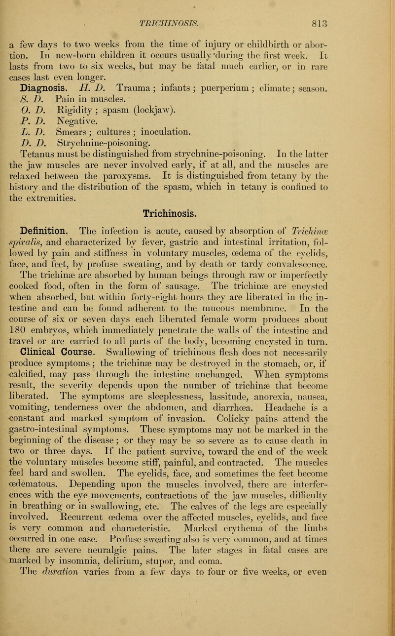 a few days to two weeks from the time of injury or childbirth or abor- tion. In new-born children it occurs usually-during the first week. It lasts from two to six weeks, but may be fatal much earlier, or in rare cases last even longer. Diagnosis. H. JD. Trauma ; infants ; puerperium ; climate; season. 8. D. Pain in muscles. O. D. Kigidity ; spasm (lockjaw). P. D. Negative. L. D. Smears ; cultures ; inoculation. D. D. Strychnine-poisoning. Tetanus must be distinguished from strychnine-poisoning. In the latter the jaw muscles are never involved early, if at all, and the muscles are relaxed between the paroxysms. It is distinguished from tetany by the history and the distribution of the spasm, which in tetany is confined to the extremities. Trichinosis. Definition. The infection is acute, caused by absorption of Triehince spiralis, and characterized by fever, gastric and intestinal irritation, fol- lowed by pain and stiffness in voluntary muscles, oedema of the eyelids, face, and feet, by profuse sweating, and by death or tardy convalescence. The trichina? are absorbed by human beings through raw or imperfectly cooked food, often in the form of sausage. The trichina? are encysted when absorbed, but within forty-eight hours they are liberated in the in- testine and can be found adherent to the mucous membrane. In the course of six or seven days each liberated female worm produces about 180 embryos, which immediately penetrate the walls of the intestine and travel or are carried to all parts of the body, becoming encysted in turn. Clinical Course. Swallowing of trichinous flesh does not necessarily produce symptoms; the trichina? may be destroyed in the stomach, or, if calcified, may pass through the intestine unchanged. When symptoms result, the severity depends upon the number of trichina? that become liberated. The symptoms are sleeplessness, lassitude, anorexia, nausea, vomiting, tenderness over the abdomen, and diarrhoea. Headache is a constant and marked symptom of invasion. Colicky pains attend the gastro-intestinal symptoms. These symptoms may not be marked in the beginning of the disease; or they may be so severe as to cause death in two or three days. If the patient survive, toward the end of the week the voluntary muscles become stiff, painful, and contracted. The muscles feel hard and swollen. The eyelids, face, and sometimes the feet become ^edematous. Depending upon the muscles involved, there are interfer- ences with the eye movements, contractions of the jaw muscles, difficulty in breathing or in swallowing, etc. The calves of the legs are especially involved. Recurrent oedema over the affected muscles, eyelids, and face is very common and characteristic. Marked erythema of the limbs occurred in one case. Profuse sweating also is very common, and at times there are severe neuralgic pains. The later stages in fatal cases are marked by insomnia, delirium, stupor, and coma. The duration varies from a few days to four or five weeks, or even