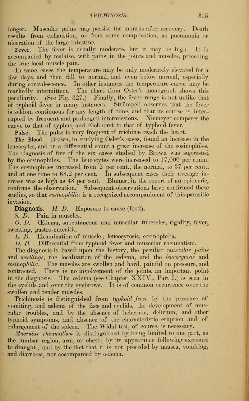 longer. Muscular pains may persist for months after recovery. Death results from exhaustion, or from some complication, as pneumonia or ulceration of the large intestine. Fever. The fever is usually moderate, but it may be high. It is accompanied by malaise, with pains in the joints and muscles, preceding the true local muscle pain. In some cases the temperature may be only moderately elevated for a few days, and then fall to normal, and even below normal, especially during convalescence. In other instances the temperature-curve may be markedly intermittent. The chart from Osier's monograph shows this peculiarity. (See Fig. 327.) Finally, the fever range is not unlike that of typhoid fever in many instances. Strumpell observes that the fever is seldom continuous for any length of time, and that its course is inter- rupted by frequent and prolonged intermissions. Niemeyer compares the curve to that of typhus, and Eichhorst to that of typhoid fever. Pulse. The pulse is very frequent if trichinae reach the heart. The Blood. Brown, in studying Osier's cases, found an increase in the leucocytes, and on a differential count a great increase of the eosinophiles. The diagnosis of five of the six cases studied by Brown was suggested by the eosinophiles. The leucocytes were increased to 17,000 per c.mm. The eosinophiles increased from 2 per cent., the normal, to 37 per cent., and at one time to 68.2 per cent. In subsequent cases their average in- crease was as high as 48 per cent. Blumer, in the report of an epidemic, confirms the observation. Subsequent observations have confirmed these studies, so that eosinophilia is a recognized accompaniment of this parasitic invasion. Diagnosis. H. D. Exposure to cause (food). S. D. Pain in muscles. 0. I). GEdema, subcutaneous and muscular tubercles, rigidity, fever, sweating, gastro-enteritis. L. D. Examination of muscle; leucocytosis, eosinophilia. D. D. Differential from typhoid fever and muscular rheumatism. The diagnosis is based upon the history, the peculiar muscular pains and swellings, the localization of the oedema, and the leucocytosis and eosinophilia. The muscles are swollen and hard, painful on pressure, and contracted. There is no involvement of the joints, an important point in the diagnosis. The oedema (see Chapter XXIV., Part I.) is seen in the eyelids and over the eyebrows. It is of common occurrence over the swollen and tender muscles. Trichinosis is distinguished from typhoid fever by the presence of vomiting, and oedema of the face and eyelids, the development of mus- cular troubles, and by the absence of hebetude, delirium, and other typhoid symptoms, and absence of the characteristic eruption and of enlargement of the spleen. The Widal test, of course, is necessary. . Muscular rheumatism, is distinguished by being limited to one part, as the lumbar region, arm, or chest; by its appearance following exposure to draught; and by the fact that it is not preceded by nausea, vomiting, and diarrhoea, nor accompanied by oedema.