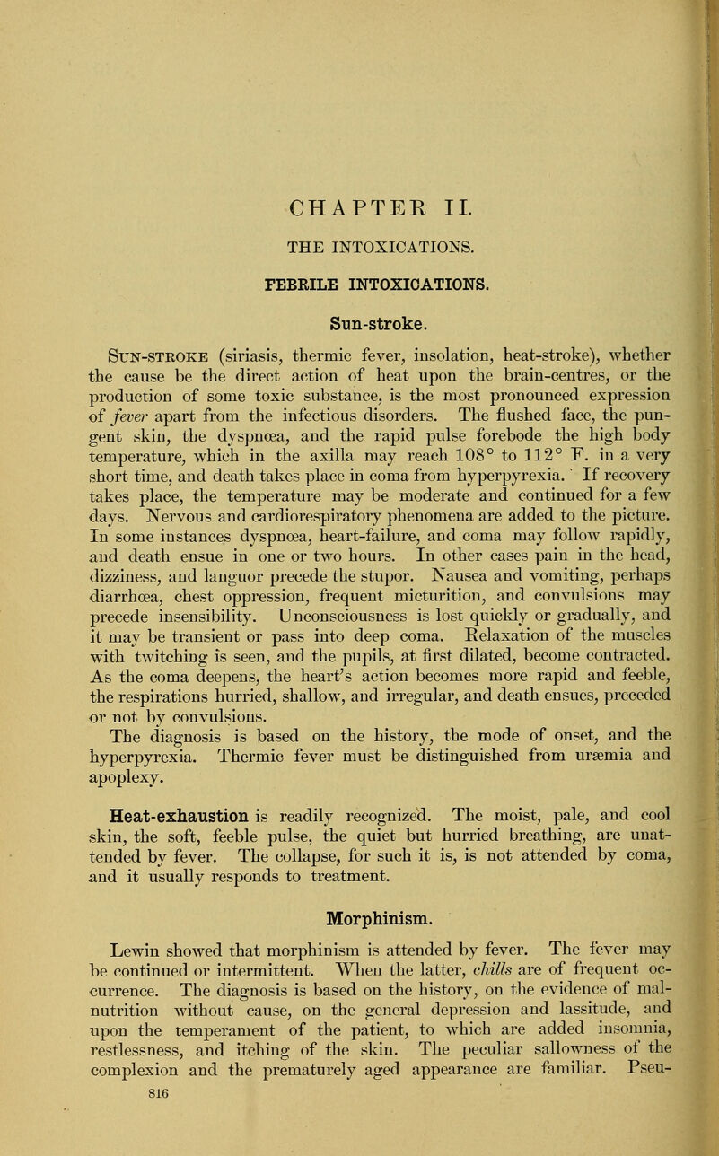 THE INTOXICATIONS. FEBRILE INTOXICATIONS. Sun-stroke. Sun-stroke (siriasis, thermic fever, insolation, heat-stroke), whether the cause be the direct action of heat upon the brain-centres, or the production of some toxic substance, is the most pronounced expression of fever apart from the infectious disorders. The flushed face, the pun- gent skin, the dyspnoea, and the rapid pulse forebode the high body temperature, which in the axilla may reach 108° to 112° F. in a very short time, and death takes place in coma from hyperpyrexia.' If recovery takes place, the temperature may be moderate and continued for a few days. Nervous and cardiorespiratory phenomena are added to the picture. In some instances dyspnoea, heart-failure, and coma may follow rapidly, and death ensue in one or two hours. In other cases pain in the head, dizziness, and languor precede the stupor. Nausea and vomiting, perhaps diarrhoea, chest oppression, frequent micturition, and convulsions may precede insensibility. Unconsciousness is lost quickly or gradually, and it may be transient or pass into deep coma. Relaxation of the muscles with twitching is seen, aud the pupils, at first dilated, become contracted. As the coma deepens, the heart's action becomes more rapid and feeble, the respirations hurried, shallow, and irregular, and death ensues, preceded or not by convulsions. The diagnosis is based on the history, the mode of onset, and the hyperpyrexia. Thermic fever must be distinguished from uraemia and apoplexy. Heat-exhaustion is readily recognized. The moist, pale, and cool skin, the soft, feeble pulse, the quiet but hurried breathing, are unat- tended by fever. The collapse, for such it is, is not attended by coma, and it usually responds to treatment. Morphinism. Lewin showed that morphinism is attended by fever. The fever may be continued or intermittent. When the latter, chills are of frequent oc- currence. The diagnosis is based on the history, on the evidence of mal- nutrition without cause, on the general depression and lassitude, and upon the temperament of the patient, to which are added insomnia, restlessness, and itching of the skin. The peculiar sallowness of the complexion and the prematurely aged appearance are familiar. Pseu-