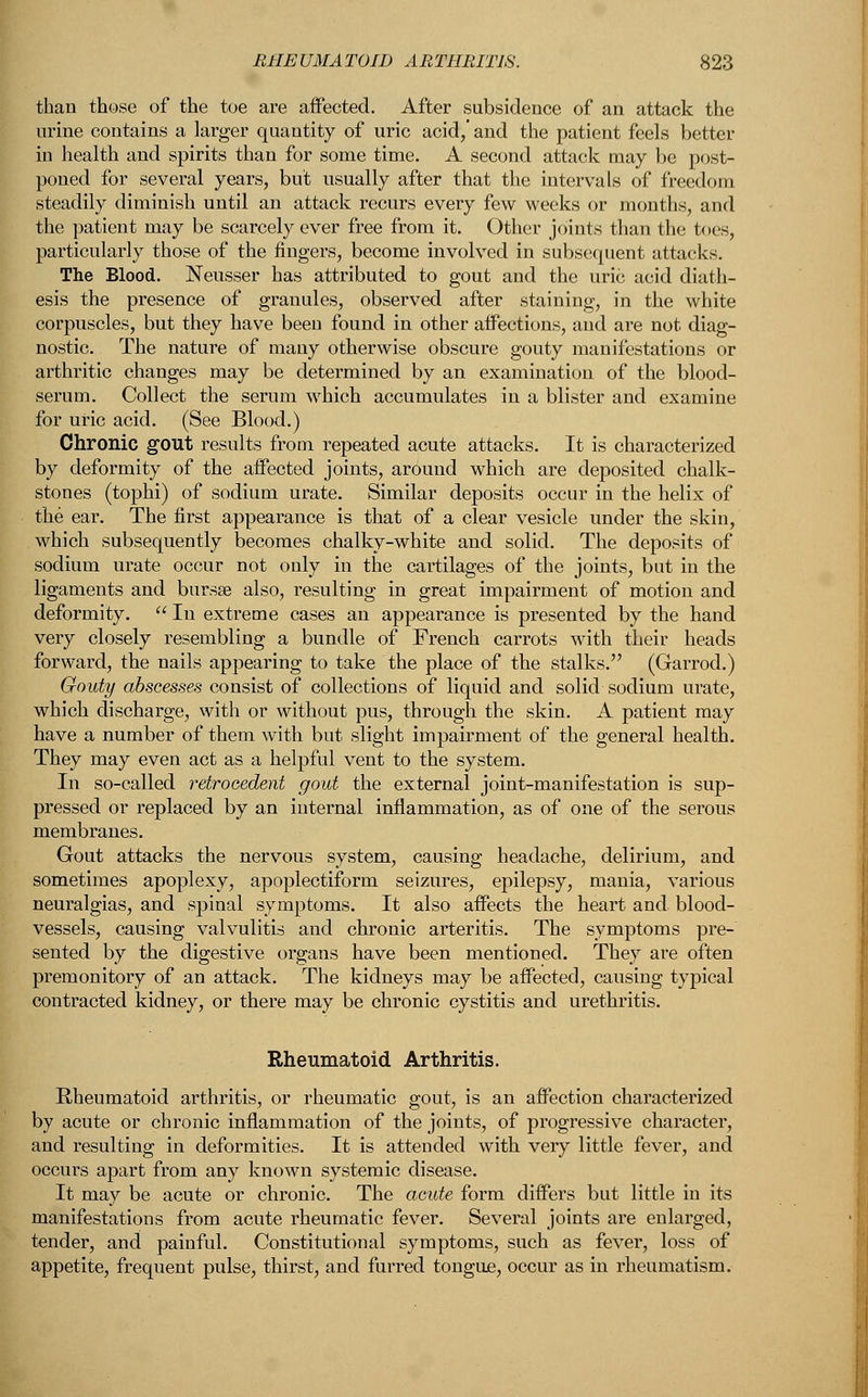 than those of the toe are affected. After subsidence of an attack the urine contains a larger quantity of uric acid/ and the patient feels better in health and spirits than for some time. A second attack may be post- poned for several years, but usually after that the intervals of freedom steadily diminish until an attack recurs every few weeks or months, and the patient may be scarcely ever free from it. Other joints than the toes, particularly those of the fingers, become involved in subsequent attacks. The Blood. Neusser has attributed to gout and the uric acid diath- esis the presence of granules, observed after staining, in the white corpuscles, but they have been found in other affections, and are not diag- nostic. The nature of many otherwise obscure gouty manifestations or arthritic changes may be determined by an examination of the blood- serum. Collect the serum which accumulates in a blister and examine for uric acid. (See Blood.) Chronic gout results from repeated acute attacks. It is characterized by deformity of the affected joints, around which are deposited chalk- stones (tophi) of sodium urate. Similar deposits occur in the helix of the ear. The first appearance is that of a clear vesicle under the skin, which subsequently becomes chalky-white and solid. The deposits of sodium urate occur not only in the cartilages of the joints, but in the ligaments and bursa? also, resulting in great impairment of motion and deformity.  In extreme cases an appearance is presented by the hand very closely resembling a bundle of French carrots with their heads forward, the nails appearing to take the place of the stalks. (Garrod.) Gouty abscesses consist of collections of liquid and solid sodium urate, which discharge, with or without pus, through the skin. A patient may have a number of them with but slight impairment of the general health. They may even act as a helpful vent to the system. In so-called retroeedent gout the external joint-manifestation is sup- pressed or replaced by an internal inflammation, as of one of the serous membranes. Gout attacks the nervous system, causing headache, delirium, and sometimes apoplexy, apoplectiform seizures, epilepsy, mania, various neuralgias, and spinal symptoms. It also affects the heart and. blood- vessels, causing valvulitis and chronic arteritis. The symptoms pre- sented by the digestive organs have been mentioned. They are often premonitory of an attack. The kidneys may be affected, causing typical contracted kidney, or there may be chronic cystitis and urethritis. Rheumatoid Arthritis. Rheumatoid arthritis, or rheumatic gout, is an affection characterized by acute or chronic inflammation of the joints, of progressive character, and resulting in deformities. It is attended with very little fever, and occurs apart from any known systemic disease. It may be acute or chronic. The acute form differs but little in its manifestations from acute rheumatic fever. Several joints are enlarged, tender, and painful. Constitutional symptoms, such as fever, loss of appetite, frequent pulse, thirst, and furred tongue, occur as in rheumatism.