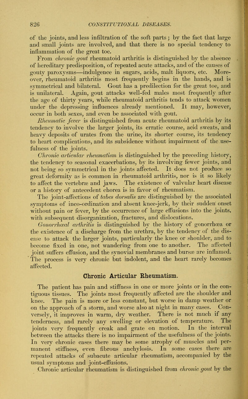 of the joints, and less infiltration of the soft parts ; by the fact that large and small joints are involved, and that there is no special tendency to inflammation of the great toe. From chronic gout rheumatoid arthritis is distinguished by the absence of hereditary predisposition, of repeated acute attacks, and of the causes of gouty paroxysms—indulgence in sugars, acids, malt liquors, etc. More- over, rheumatoid arthritis most frequently begins in the hands, and is symmetrical and bilateral. Gout has a predilection for the great toe, and is unilateral. Again, gout attacks well-fed males most frequently after the age of thirty years, while rheumatoid arthritis tends to attack women under the depressing influences already mentioned. It may, however, occur in both sexes, and even be associated with gout. Rheumatic fever is distinguished from acute rheumatoid arthritis by its tendency to involve the larger joints, its erratic course, acid sweats, and heavy deposits of urates from the urine, its shorter course, its tendency to heart complications, and its subsidence without impairment of the use- fulness of the joints. Chronic articular rheumatism is distinguished by the preceding history, the tendency to seasonal exacerbations, by its involving fewer joints, and not being so symmetrical in the joints affected. It does not produce so great deformity as is common in rheumatoid arthritis, nor is it so likely to affect the vertebrae and jaws. The existence of valvular heart disease or a history of antecedent chorea is in favor of rheumatism. The joint-affections of tabes dorsalis are distinguished by the associated symptoms of inco-ordination and absent knee-jerk, by their sudden' onset without pain or fever, by the occurrence of large effusions into the joints, with subsequent disorganization, fractures, and dislocations. Gonorrhoeal arthritis is distinguished by the history of gonorrhoea or the existence of a discharge from the urethra, by the tendency of the dis- ease to attack the larger joints, particularly the knee or shoulder, and to become fixed in one, not wandering from one to another. The affected joint suffers effusion, and the synovial membranes and bursse are inflamed. The process is very chronic but indolent, and the heart rarely becomes affected. Chronic Articular Rheumatism. The patient has pain and stiffness in one or more joints or in the con- tiguous tissues. The joints most frequently affected are the shoulder and knee. The pain is more or less constant, but worse in damp weather or on the approach of a storm, and worse also at night in many cases. Con- versely, it improves in warm, dry weather. There is not much if any tenderness, and rarely any swelling or elevation of temperature. The joints very frequently creak and grate on motion. In the interval between the attacks there is no impairment of the usefulness of the joints. In very chronic cases there may be some atrophy of muscles and per- manent stiffness, even fibrous anchylosis. In some cases there are repeated attacks of subacute articular rheumatism, accompanied by the usual symptoms and joint-effusions. Chronic articular rheumatism is distinguished from chronic gout by the