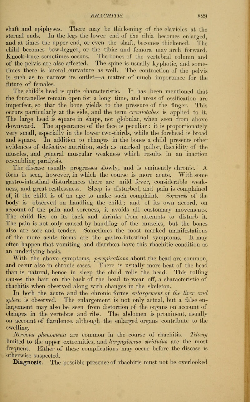 shaft and epiphyses. There may be thickening of the clavicles at the sternal ends. In the legs the lower end of the tibia becomes enlarged, and at times the upper end, or even the shaft, becomes thickened. The child becomes bow-legged, or the tibiae and femora may arch forward. Knock-knee sometimes occurs. The bones of the vertebral column and of the pelvis are also affected. The spine is usually kyphotic, and some- times there is lateral curvature as well. The contraction of the pelvis is such as to narrow its outlet—a matter of much importance for the future of females. The child's head is quite characteristic. It has been mentioned that the fontanelles remain open for a long time, and areas of ossification are imperfect, so that the bone yields to the pressure of the finger. This occurs particularly at the side, and the term craniotabes is applied to it. The large head is square in shape, not globular, when seen from above downward. The appearance of the face is peculiar : it is proportionately very small, especially in the lower two-thirds, while the forehead is broad and square. In addition to changes in the bones a child presents other evidences of defective nutrition, such as marked pallor, flaccidity of the muscles, and general muscular weakness which results in an inaction resembling paralysis. The disease usually progresses slowly, and is eminently chronic. A form is seen, however, in which the course is more acute. With some gastro-intestinal disturbances there are mild fever, considerable weak- ness, and great restlessness. Sleep is disturbed, and pain is complained of, if the child is of an age to make such complaint. Soreness of the body is observed on handling the child; and of its own accord, on account of the pain and soreness, it avoids all customary movements. The child lies on its back and shrinks from attempts to disturb it. The pain is not only caused by handling of the muscles, but the bones also are sore and tender. Sometimes the most marked manifestations of the more acute forms are the gastro-intestinal symptoms. It may often happen that vomiting and diarrhoea have this rhachitic condition as an underlying basis. With the above symptoms, perspirations about the head are common, and occur also in chronic cases. There is usually more heat of the head than is natural, hence in sleep the child rolls the head. This rolling causes the hair on the back of the head to wear off, a characteristic of rhachitis when observed along with changes in the skeleton. In both the acute and the chronic forms enlargement of the liver and spleen is observed. The enlargement is not only actual, but a false en- largement may also be seen from distortion of the organs on account of changes in the vertebra? and ribs. The abdomen is prominent, usually on account of flatulence, although the enlarged organs contribute to the swelling. Nervous phenomena are common in the course of rhachitis. Tetany limited to the upper extremities, and laryngismus stridulus are the most frequent. Either of these complications may occur before the disease is otherwise suspected. Diagnosis. The possible presence of rhachitis must not be overlooked