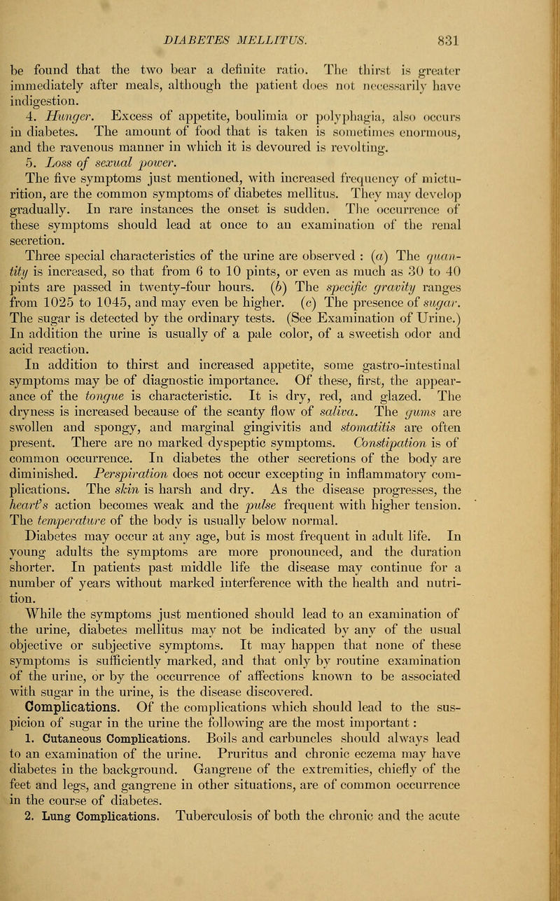 be found that the two bear a definite ratio. The thirst is greater immediately after meals, although the patient does not necessarily have indigestion. 4. Hunger. Excess of appetite, boulimia or polyphagia, also occurs in diabetes. The amount of food that is taken is sometimes enormous, and the ravenous manner in which it is devoured is revolting. 5. Loss of sexual power. The five symptoms just mentioned, with increased frequency of mictu- rition, are the common symptoms of diabetes mellitus. They may develop gradually. In rare instances the onset is sudden. The occurrence of these symptoms should lead at once to an examination of the renal secretion. Three special characteristics of the urine are observed : (a) The quan- tity is increased, so that from 6 to 10 pints, or even as much as 30 to 40 pints are passed in twenty-four hours. (6) The specific gravity ranges from 1025 to 1045, and may even be higher, (c) The presence of sugar. The sugar is detected by the ordinary tests. (See Examination of Urine.) In addition the urine is usually of a pale color, of a sweetish odor and acid reaction. In addition to thirst and increased appetite, some gastro-iutestinal symptoms may be of diagnostic importance. Of these, first, the appear- ance of the tongue is characteristic. It is dry, red, and glazed. The dryness is increased because of the scanty flow of saliva. The gums are swollen and spongy, and marginal gingivitis and stomatitis are often present. There are no marked dyspeptic symptoms. Constipation is of common occurrence. In diabetes the other secretions of the body are diminished. Perspiration does not occur excepting in inflammatory com- plications. The skin is harsh and dry. As the disease progresses, the heart's action becomes weak and the pulse frequent with higher tension. The temperature of the body is usually below normal. Diabetes may occur at any age, but is most frequent in adult life. In young adults the symptoms are more pronounced, and the duration shorter. In patients past middle life the disease may continue for a number of years without marked interference with the health and nutri- tion. While the symptoms just mentioned should lead to an examination of the urine, diabetes mellitus may not be indicated by any of the usual objective or subjective symptoms. It may happen that none of these symptoms is sufficiently marked, and that only by routine examination of the urine, or by the occurrence of affections known to be associated with sugar in the urine, is the disease discovered. Complications. Of the complications which should lead to the sus- picion of sugar in the urine the following are the most important: 1. Cutaneous Complications. Boils and carbuncles should always lead to an examination of the urine. Pruritus and chronic eczema may have diabetes in the background. Gangrene of the extremities, chiefly of the feet and legs, and gangrene in other situations, are of common occurrence in the course of diabetes. 2. Lung Complications. Tuberculosis of both the chronic and the acute