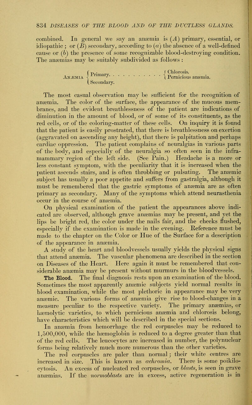 combined. In general we say an anaemia is (A) primary, essential, or idiopathic ; or (JB) secondary, according to (a) the absence of a well-defined cause or (b) the presence of some recognizable blood-destroying condition. The anaemias may be suitably subdivided as follows : )p • f Chlorosis, rima j. . | Pernicious anaemia. Secondary. The most casual observation may be sufficient for the recognition of anaemia. The color of the surface, the appearance of the mucous mem- branes, and the evident breathlessness of the patient are indications of diminution in the amount of blood, or of some of its constituents, as the red ceils, or of the coloring-matter of these cells. On inquiry it is found that the patient is easily prostrated, that there is breathlessness on exertion (aggravated on ascending any height), that there is palpitation and perhaps cardiac oppression. The patient complains of neuralgias in various parts of the body, and especially of the neuralgia so often seen in the infra- mammary region of the left side. (See Pain.) Headache is a more or less constant symptom, with the peculiarity that it is increased when the patient ascends stairs, and is often throbbing or pulsating. The anaemic subject has usually a poor appetite and suffers from gastralgia, although it must be remembered that the gastric symptoms of anaemia are as often primary as secondary. Many of the symptoms which attend neurasthenia occur in the course of anaemia. On physical examination of the patient the appearances above indi- cated are observed, although grave anaemias may be present, and yet the lips be bright red, the color under the nails fair, and the cheeks flushed, especially if the examination is made in the evening. Reference must be made to the chapter on the Color or Hue of the Surface for a description of the appearance in anaemia. A study of the heart and bloodvessels usually yields the physical signs that attend anaemia. The vascular phenomena are described in the section on Diseases of the Heart. Here again it must be remembered that con- siderable anaemia may be present without murmurs in the bloodvessels. The Blood. The final diagnosis rests upon an examination of the blood. Sometimes the most apparently anaemic subjects yield normal results in blood examination, while the most plethoric in appearance may be very anaemic. The various forms of anaemia give rise to blood-changes in a measure peculiar to the respective variety. The primary anaemias, or haemolytic varieties, to which pernicious anaemia and chlorosis belong, have characteristics which will be described in the special sections. In anaemia from hemorrhage the red corpuscles may be reduced to 1,500,000, while the haemoglobin is reduced to a degree greater than that of the red cells. The leucocytes are increased in number, the polynuclear forms being relatively much more numerous than the other varieties. The reel corpuscles are paler than normal; their white centres are increased in size. This is known as achromia. There is some poikilo- cytosis. An excess of nucleated red corpuscles, or blasts, is seen in grave anaemias. If the normoblasts are in excess, active regeneration is in