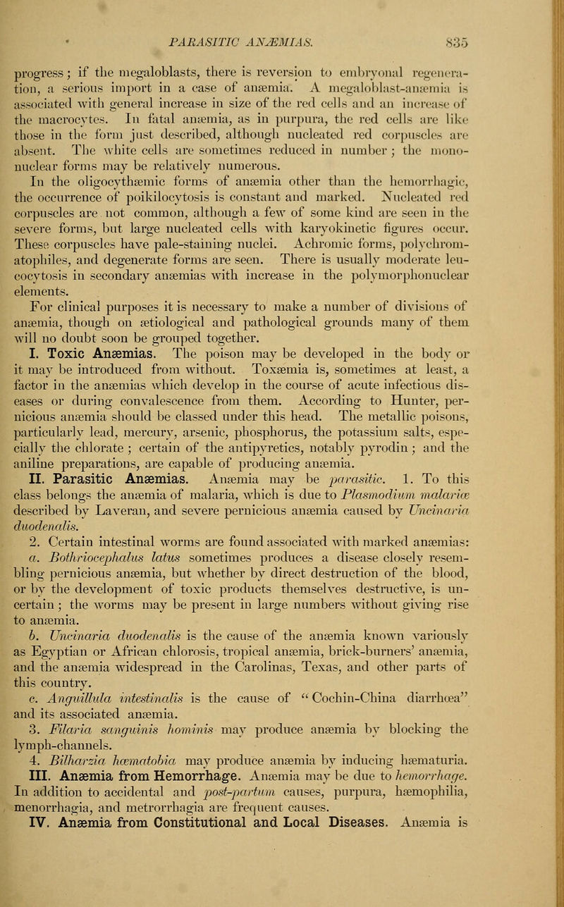 progress; if the megaloblasts, there is reversion to embryonal regenera- tion, a serious import in a ease of anaemia. A megaloblast-ansemia is associated with general increase in size of the red cells and an increase of the macrocytes. In fatal anaemia, as in purpura, the red cells are like those in the form just described, although nucleated red corpuscles arc absent. The white cells are sometimes reduced in number; the mono- nuclear forms may be relatively numerous. In the oligocythemic forms of anaemia other than the hemorrhagic, the occurrence of poikilocytosis is constant and marked. Nucleated red corpuscles are not common, although a few of some kind are seen in the severe forms, but large nucleated cells with karyokinetic figures occur. These corpuscles have pale-staining nuclei. Achromic forms, polychrom- atophiles, and degenerate forms are seen. There is usually moderate leu- cocytosis in secondary anaemias with increase in the polymorphonuclear elements. For clinical purposes it is necessary to make a number of divisions of anaemia, though on aetiological and pathological grounds many of them will no doubt soon be grouped together. 1. Toxic Anaemias. The poison may be developed in the body or it may be introduced from without. Toxaemia is, sometimes at least, a factor in the anaemias which develop in the course of acute infectious dis- eases or during convalescence from them. According to Hunter, per- nicious anaemia should be classed under this head. The metallic poisons, particularly lead, mercury, arsenic, phosphorus, the potassium salts, espe- cially the chlorate ; certain of the antipyretics, notably pyrodin; and the aniline preparations, are capable of producing anaemia. II. Parasitic Anaemias. Anaemia may be parasitic. 1. To this class belongs the anaemia of malaria, which is due to Plasmodium malarias described by Laveran, and severe pernicious anaemia caused by Uncinaria duodenalis. 2. Certain intestinal worms are found associated with marked anaemias: a. Bothriocephalus latus sometimes produces a disease closely resem- bling pernicious anaemia, but whether by direct destruction of the blood, or by the development of toxic products themselves destructive, is un- certain ; the worms may be present in large numbers without giving rise to anaemia. b. Uncinaria duodenalis is the cause of the anaemia known variously as Egyptian or African chlorosis, tropical anaemia, brick-burners' anaemia, and the anaemia widespread in the Carolinas, Texas, and other parts of this country. c. Anguillida intestinalis is the cause of  Coch in-China diarrhoea and its associated anaemia. 3. Filaria sanguinis hominis may produce anaemia by blocking the lymph-channels. 4. Bilharzia hazmatobia may produce anaemia by inducing haematuria. III. Anaemia from Hemorrhage. Anaemia may be due to hemorrhage. In addition to accidental and post-partum causes, purpura, haemophilia, menorrhagia, and metrorrhagia are frequent causes. IV. Anaemia from Constitutional and Local Diseases. Anaemia is