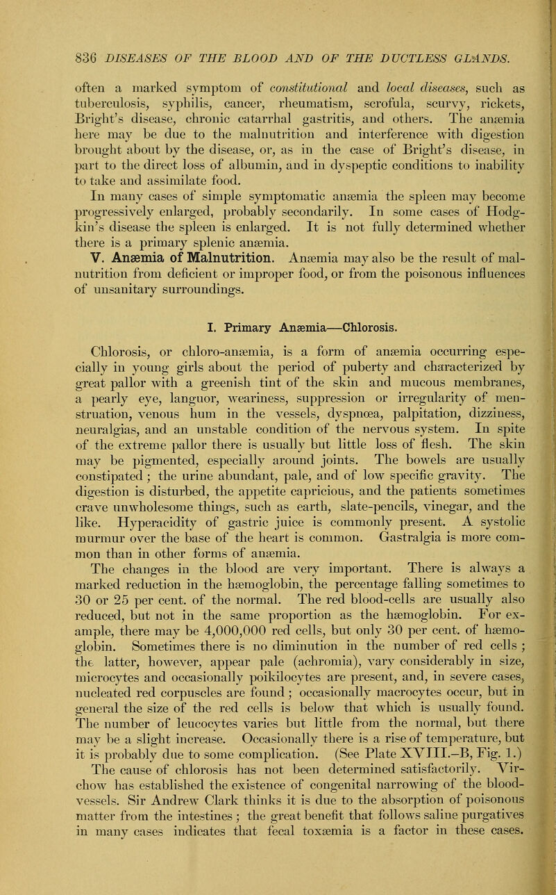 often a marked symptom of constitutional and local diseases, such as tuberculosis, syphilis, cancer, rheumatism, scrofula, scurvy, rickets, Bright's disease, chronic catarrhal gastritis, and others. The anaemia here may be due to the malnutrition and interference with digestion brought about by the disease, or, as in the case of Bright's disease, in part to the direct loss of albumin, and in dyspeptic conditions to inability to take and assimilate food. In many cases of simple symptomatic anaemia the spleen may become progressively enlarged, probably secondarily. In some cases of Hodg- kin's disease the spleen is enlarged. It is not fully determined whether there is a primary splenic anaemia. V. Anaemia of Malnutrition. Anaemia may also be the result of mal- nutrition from deficient or improper food, or from the poisonous influences of unsanitary surroundings. I. Primary Anaemia—Chlorosis. Chlorosis, or chloro-anaemia, is a form of anaemia occurring espe- cially in young girls about the period of puberty and characterized by great pallor with a greenish tint of the skin and mucous membranes, a pearly eye, languor, weariness, suppression or irregularity of men- struation, venous hum in the vessels, dyspnoea, palpitation, dizziness, neuralgias, and an unstable condition of the nervous system. In spite of the extreme pallor there is usually but little loss of flesh. The skin may be pigmented, especially around joints. The bowels are usually constipated ; the urine abundant, pale, and of low specific gravity. The digestion is disturbed, the appetite capricious, and the patients sometimes crave unwholesome things, such as earth, slate-pencils, vinegar, and the like. Hyperacidity of gastric juice is commonly present. A systolic murmur over the base of the heart is common. Gastralgia is more com- mon than in other forms of anaemia. The changes in the blood are very important. There is always a marked reduction in the haemoglobin, the percentage falling sometimes to 30 or 25 per cent, of the normal. The red blood-cells are usually also reduced, but not in the same proportion as the haemoglobin. For ex- ample, there may be 4,000,000 red cells, but only 30 per cent, of haemo- globin. Sometimes there is no diminution in the number of red cells ; the latter, however, appear pale (achromia), vary considerably in size, microcytes and occasionally poikilocytes are present, and, in severe cases, nucleated red corpuscles are found; occasionally macrocytes occur, but in general the size of the red cells is below that which is usually found. The number of leucocytes varies but little from the normal, but there may be a slight increase. Occasionally there is a rise of temperature, but it is probably due to some complication. (See Plate XVIII.-B, Fig. 1.) The cause of chlorosis has not been determined satisfactorily. Vir- chow has established the existence of congenital narrowing of the blood- vessels. Sir Andrew Clark thinks it is due to the absorption of poisonous matter from the intestines ; the great benefit that follows saline purgatives in many cases indicates that fecal toxaemia is a factor in these cases.