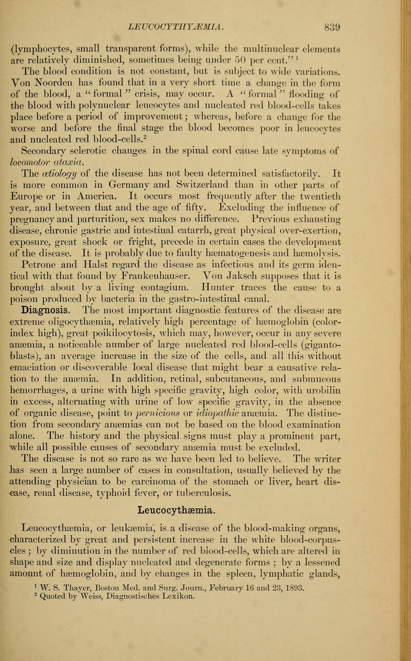 (lymphocytes, small transparent forms), while the multinuclear elements are relatively diminished, sometimes being under -50 per cent. 1 The blood condition is not constant, but is subject to wide variations. Von Noorden has found that in a very short time a change in the form of the blood, a formal crisis, may occur. A formal  flooding of the blood with polynuclear leucocytes and nucleated red blood-cells takes place before a period of improvement; whereas, before a change for the worse and before the final stage the blood becomes poor in leucocytes and nucleated red blood-cells.2 Secondary sclerotic changes in the spinal cord cause late symptoms of locomotor ataxia. The cetiology of the disease has not been determined satisfactorily. It is more common in Germany and Switzerland than in other parts of Europe or in America. It occurs most frequently after the twentieth year, and between that and the age of fifty. Excluding the influence of pregnancy and parturition, sex makes no difference. Previous exhausting disease, chronic gastric and intestinal catarrh, great physical over-exertion, exposure, great shock or fright, precede in certain cases the development of the disease. It is probably due to faulty hsematogenesis and haemolysis. Petrone and Halst regard the disease as infectious and its germ iden- tical with that found by Frankenhauser. Von Jaksch supposes that it is brought about by a living contagium. Hunter traces the cause to a poison produced by bacteria in the gastro-intestinal canal. Diagnosis. The most important diagnostic features of the disease are extreme oligocythemia, relatively high percentage of haemoglobin (color- index high), great poikilocytosis, which may, however, occur in any severe ansemia, a noticeable number of large nucleated red blood-cells (giganto- blasts), an average increase in the size of the cells, and all this without emaciation or discoverable local disease that might bear a causative rela- tion to the ansemia. In addition, retinal, subcutaneous, and submucous hemorrhages, a urine with high specific gravity, high color, with urobilin in excess, alternating with urine of low specific gravity, in the absence of organic disease, point to pernicious or idiopathic ansemia. The distinc- tion from secondary anaemias can not be based on the blood examination alone. The history and the physical signs must play a prominent part, while all possible causes of secondary ansemia must be excluded. The disease is not so rare as we have been led to believe. The writer lias seen a large number of cases in consultation, usually believed by the attending physician to be carcinoma of the stomach or liver, heart dis- ease, renal disease, typhoid fever, or tuberculosis. Leucocythsemia. Leucocythsemia, or leuksemia, is a disease of the blood-making organs, characterized by great and persistent increase in the white blood-corpus- cles ; by diminution in the number of red blood-cells, which are altered in shape and size and display nucleated and degenerate forms ; by a lessened amount of hsemoglobin, and by changes in the spleen, lymphatic glands, 1 W. S. Thayer, Boston Med. and Surg. Journ., February 16 and 23, 1893. 2 Quoted by Weiss, Diagnostisches Lexikon.