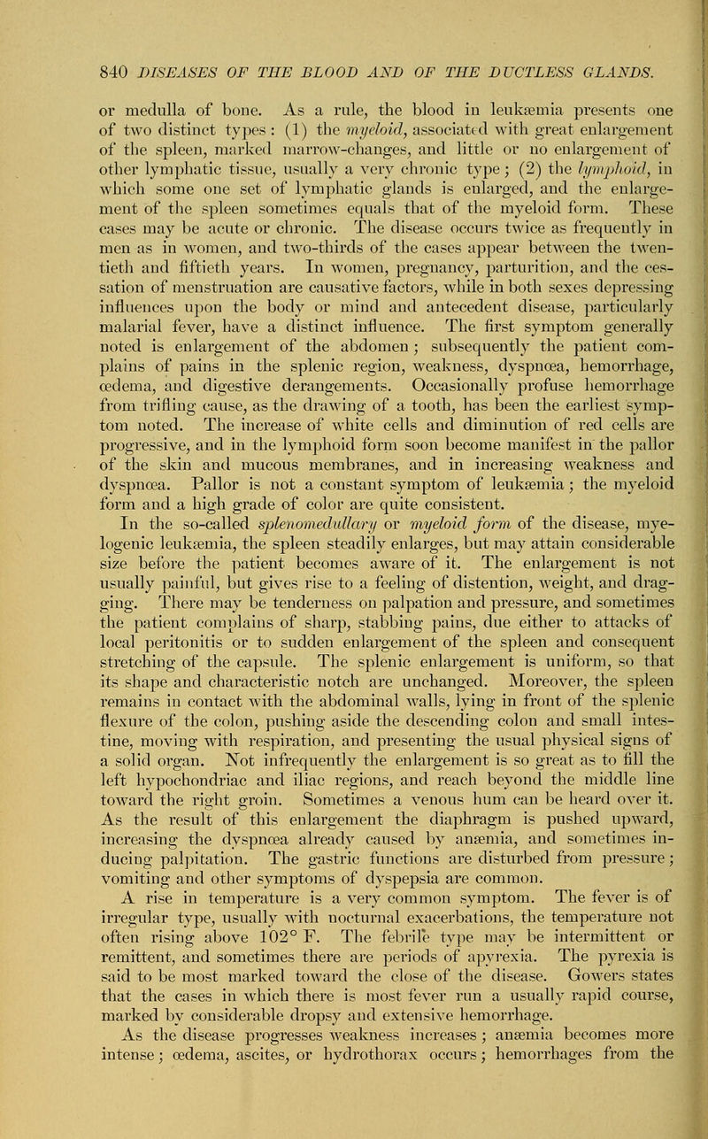 or medulla of bone. As a rule, the blood in leukaemia presents one of two distinct types : (1) the myeloid, associated with great enlargement of the spleen, marked marrow-changes, and little or no enlargement of other lymphatic tissue, usually a very chronic type; (2) the lymphoid, in which some one set of lymphatic glands is enlarged, and the enlarge- ment of the spleen sometimes equals that of the myeloid form. These cases may be acute or chronic. The disease occurs twice as frequently in men as in women, and two-thirds of the cases appear between the twen- tieth and fiftieth years. In women, pregnancy, parturition, and the ces- sation of menstruation are causative factors, while in both sexes depressing influences upon the body or mind and antecedent disease, particularly malarial fever, have a distinct influence. The first symptom generally noted is enlargement of the abdomen ; subsequently the patient com- plains of pains in the splenic region, weakness, dyspnoea, hemorrhage, oedema, and digestive derangements. Occasionally profuse hemorrhage from trifling cause, as the drawing of a tooth, has been the earliest symp- tom noted. The increase of white cells and diminution of red cells are progressive, and in the lymphoid form soon become manifest in the pallor of the skin and mucous membranes, and in increasing weakness and dyspnoea. Pallor is not a constant symptom of leukaemia; the myeloid form and a high grade of color are quite consistent. In the so-called splenomedullary or myeloid form of the disease, mye- logenic leukaemia, the spleen steadily enlarges, but may attain considerable size before the patient becomes aware of it. The enlargement is not usually painful, but gives rise to a feeling of distention, weight, and drag- ging. There may be tenderness on palpation and pressure, and sometimes the patient complains of sharp, stabbing pains, due either to attacks of local peritonitis or to sudden enlargement of the spleen and consequent stretching of the capsule. The splenic enlargement is uniform, so that its shape and characteristic notch are unchanged. Moreover, the spleen remains in contact with the abdominal walls, lying in front of the splenic flexure of the colon, pushing aside the descending colon and small intes- tine, moving with respiration, and presenting the usual physical signs of a solid organ. Not infrequently the enlargement is so great as to fill the left hypochondriac and iliac regions, and reach beyond the middle line toward the right groin. Sometimes a venous hum can be heard over it. As the result of this enlargement the diaphragm is pushed upward, increasing the dyspnoea already caused by anaemia, and sometimes in- ducing palpitation. The gastric functions are disturbed from pressure; vomiting and other symptoms of dyspepsia are common. A rise in temperature is a very common symptom. The fever is of irregular type, usually with nocturnal exacerbations, the temperature not often rising above 102° F. The febrile type may be intermittent or remittent, and sometimes there are periods of apyrexia, The pyrexia is said to be most marked toward the close of the disease. Gowers states that the cases in which there is most fever run a usually rapid course, marked by considerable dropsy and extensive hemorrhage. As the disease progresses weakness increases; anaemia becomes more intense; oedema, ascites, or hydrothorax occurs; hemorrhages from the
