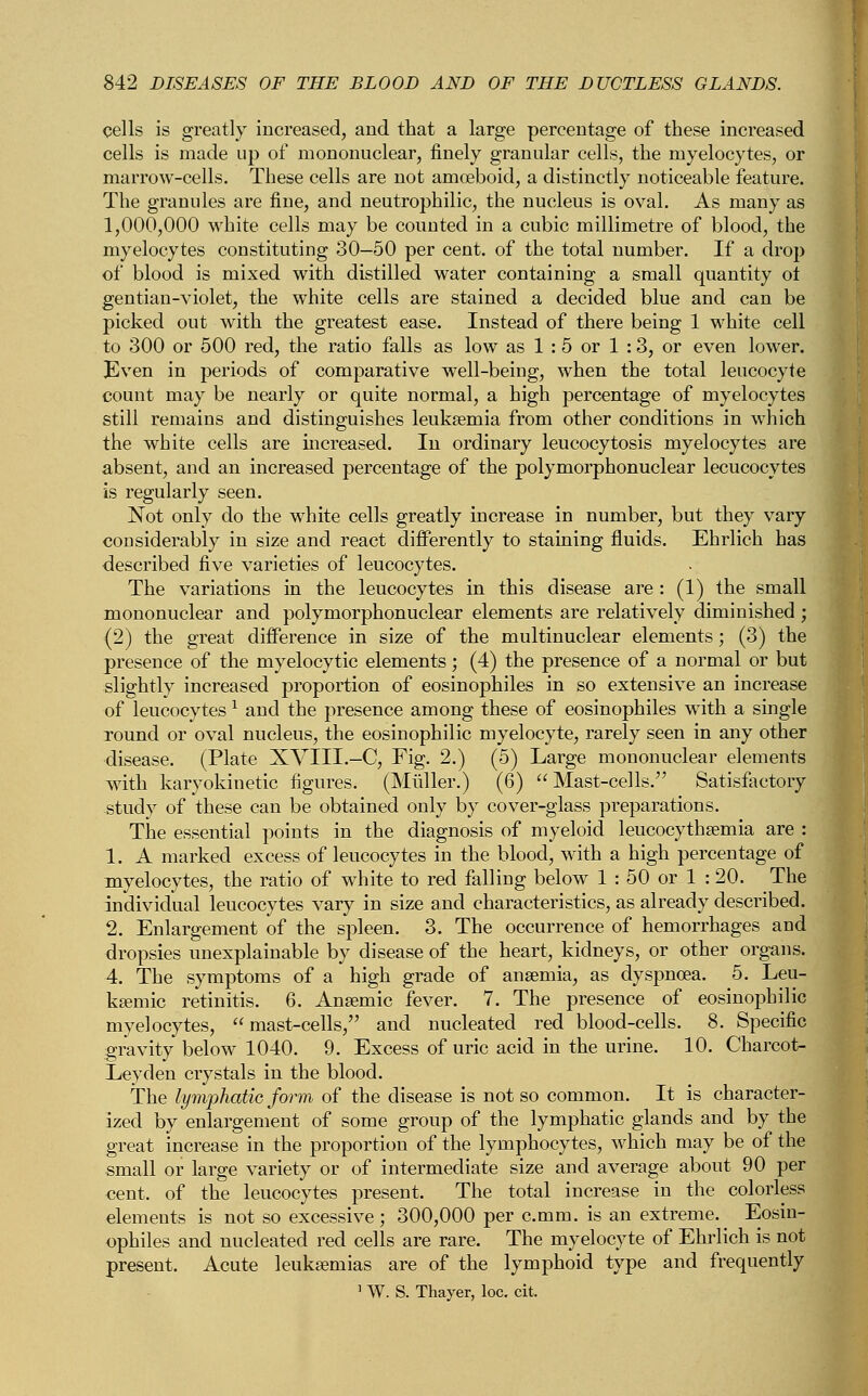 cells is greatly increased, and that a large percentage of these increased cells is made up of mononuclear, finely granular cells, the myelocytes, or marrow-cells. These cells are not amoeboid, a distinctly noticeable feature. The granules are fine, and neutrophilic, the nucleus is oval. As many as 1,000,000 white cells may be counted in a cubic millimetre of blood, the myelocytes constituting 30-50 per cent, of the total number. If a drop of blood is mixed with distilled water containing a small quantity of gentian-violet, the white cells are stained a decided blue and can be picked out with the greatest ease. Instead of there being 1 white cell to 300 or 500 red, the ratio falls as low as 1 : 5 or 1 :3, or even lower. Even in periods of comparative well-being, when the total leucocyte count may be nearly or quite normal, a high percentage of myelocytes still remains and distinguishes leukaemia from other conditions in which the white cells are increased. In ordinary leucocytosis myelocytes are absent, and an increased percentage of the polymorphonuclear lecucocytes is regularly seen. Not only do the white cells greatly increase in number, but they vary considerably in size and react differently to staining fluids. Ehrlich has described five varieties of leucocytes. The variations in the leucocytes in this disease are : (1) the small mononuclear and polymorphonuclear elements are relatively diminished ; (2) the great difference in size of the multinuclear elements; (3) the presence of the myelocytic elements; (4) the presence of a normal or but slightly increased proportion of eosinophiles in so extensive an increase of leucocytes 1 and the presence among these of eosinophiles with a single round or oval nucleus, the eosinophilic myelocyte, rarely seen in any other disease. (Plate XVIII.—C, Fig. 2.) (5) Large mononuclear elements with karyokinetic figures. (Muller.) (6)  Mast-cells. Satisfactory study of these can be obtained only by cover-glass preparations. The essential points in the diagnosis of myeloid leucocythaemia are : 1. A marked excess of leucocytes in the blood, with a high percentage of myelocytes, the ratio of white to red falling below 1 : 50 or 1 : 20. The individual leucocytes vary in size and characteristics, as already described. 2. Enlargement of the spleen. 3. The occurrence of hemorrhages and dropsies unexplainable by disease of the heart, kidneys, or other organs. 4. The symptoms of a high grade of anaemia, as dyspnoea. 5. Leu- kemic retinitis. 6. Anaemic fever. 7. The presence of eosinophilic myelocytes, mast-cells, and nucleated red blood-cells. 8. Specific gravity below 1040. 9. Excess of uric acid in the urine. 10. Charcot- Leyden crystals in the blood. The lymphatic form of the disease is not so common. It is character- ized by enlargement of some group of the lymphatic glands and by the great increase in the proportion of the lymphocytes, which may be of the small or large variety or of intermediate size and average about 90 per cent, of the leucocytes present. The total increase in the colorless elements is not so excessive; 300,000 per c.mm. is an extreme. Eosin- ophiles and nucleated red cells are rare. The myelocyte of Ehrlich is not present. Acute leukaemias are of the lymphoid type and frequently 1 W. S. Thayer, loc. cit.