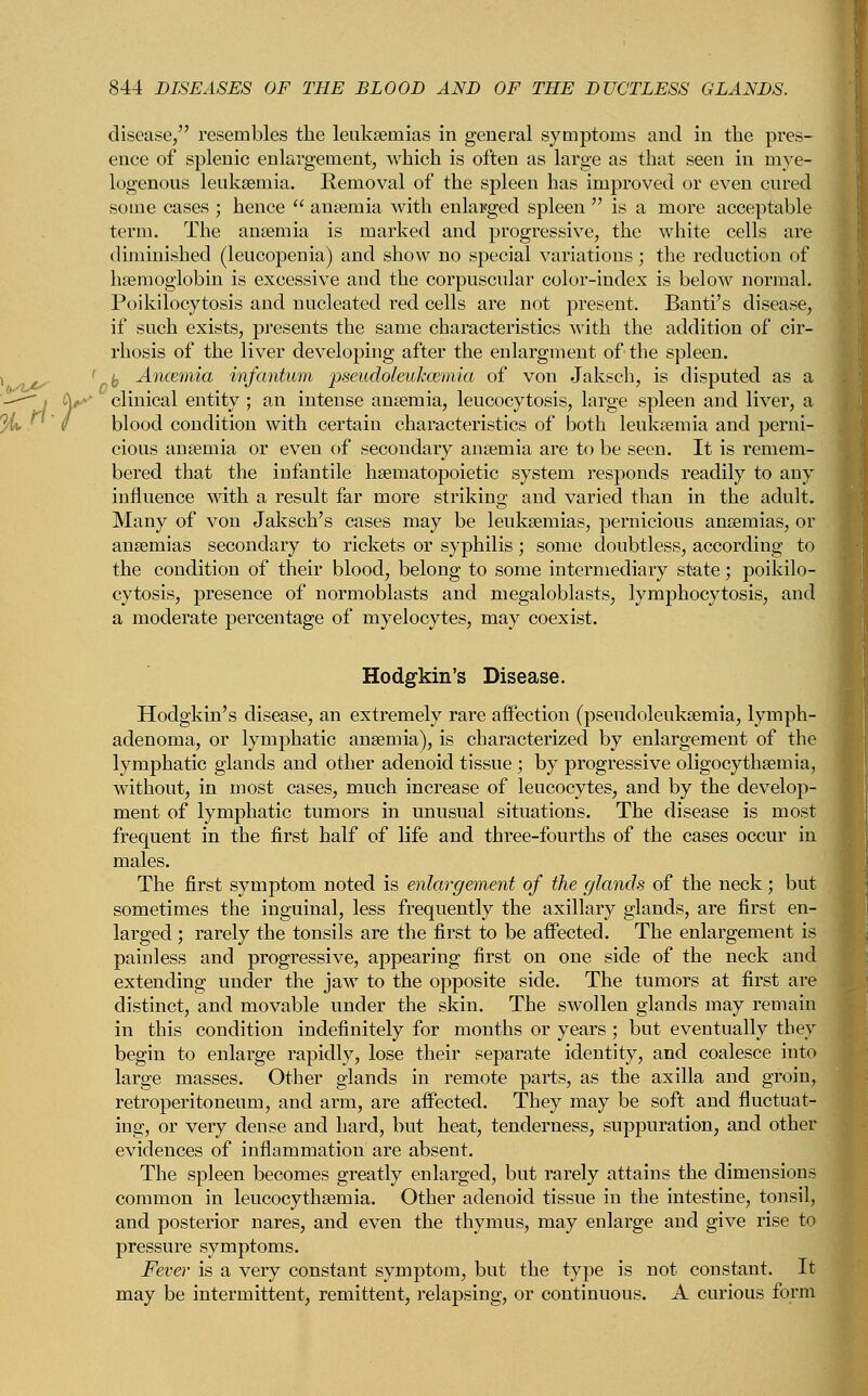 disease/' resembles the leukaemias in general symptoms and in the pres- ence of splenic enlargement, which is often as large as that seen in mye- logenous leukaemia. Removal of the spleen has improved or even cured some cases ; hence  anaemia with enlarged spleen  is a more acceptable term. The anaemia is marked and progressive, the white cells are diminished (leucopenia) and show no special variations; the reduction of haemoglobin is excessive and the corpuscular color-index is below normal. Poikilocytosis and nucleated red cells are not present. Banti's disease, if such exists, presents the same characteristics with the addition of cir- rhosis of the liver developing after the enlargment of the spleen. r l Ancemia infantum pseudoleukemia of von Jaksch, is disputed as a •' clinical entity ; an intense anaemia, leucocytosis, large spleen and liver, a blood condition with certain characteristics of both leukaemia and perni- cious anaemia or even of secondary anaemia are to be seen. It is remem- bered that the infantile haematopoietic system responds readily to any influence with a result far more striking and varied than in the adult. Many of von Jaksch's cases may be leukaemias, pernicious anaemias, or anaemias secondary to rickets or syphilis ; some doubtless, according to the condition of their blood, belong to some intermediary state; poikilo- cytosis, presence of normoblasts and megaloblasts, lymphocytosis, and a moderate percentage of myelocytes, may coexist. Hodgkin's Disease. Hodgkin's disease, an extremely rare affection (pseudoleukemia, lymph- adenoma, or lymphatic anaemia), is characterized by enlargement of the lymphatic glands and other adenoid tissue ; by progressive oligocythaemia, without, in most cases, much increase of leucocytes, and by the develop- ment of lymphatic tumors in unusual situations. The disease is most frequent in the first half of life and three-fourths of the cases occur in males. The first symptom noted is enlargement of the glands of the neck ; but sometimes the inguinal, less frequently the axillary glands, are first en- larged ; rarely the tonsils are the first to be affected. The enlargement is painless and progressive, appearing first on one side of the neck and extending under the jaw to the opposite side. The tumors at first are distinct, and movable under the skin. The swollen glands may remain in this condition indefinitely for months or years; but eventually they begin to enlarge rapidly, lose their separate identity, and coalesce into large masses. Other glands in remote parts, as the axilla and groin, retroperitoneum, and arm, are affected. They may be soft and fluctuat- ing, or very dense and hard, but heat, tenderness, suppuration, and other evidences of inflammation are absent. The spleen becomes greatly enlarged, but rarely attains the dimensions common in leucocythaemia. Other adenoid tissue in the intestine, tonsil, and posterior nares, and even the thymus, may enlarge and give rise to pressure symptoms. Fever is a very constant symptom, but the type is not constant. It may be intermittent, remittent, relapsing, or continuous. A curious form