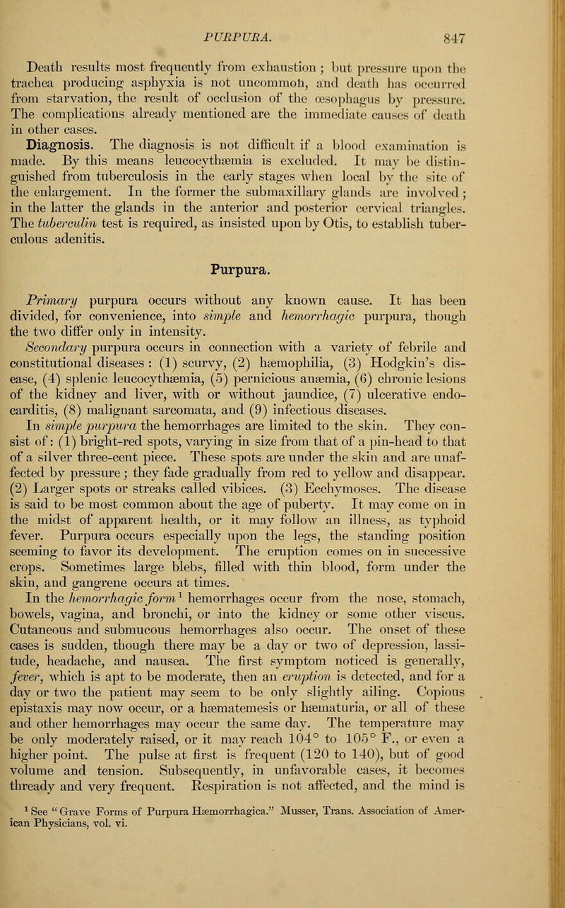 Death results most frequently from exhaustion ; but pressure upon the trachea producing asphyxia is not uncommon, and death has occurred from starvation, the result of occlusion of the oesophagus by pressure. The complications already mentioned are the immediate causes of death in other cases. Diagnosis. The diagnosis is not difficult if a blood examination is made. By this means leucocythsemia is excluded. It may be distin- guished from tuberculosis in the early stages when local by the site of the enlargement. In the former the submaxillary glands are involved ; in the latter the glands in the anterior and posterior cervical triangles. The tuberculin test is required, as insisted upon by Otis, to establish tuber- culous adenitis. Purpura. Primary purpura occurs without any known cause. It has been divided, for convenience, into simple and hemorrhagic, purpura, though the two differ only in intensity. Secondary purpura occurs in connection with a variety of febrile and constitutional diseases : (1) scurvy, (2) haemophilia, (3) Hodgkin's dis- ease, (4) splenic leucocythseinia, (5) pernicious anaemia, (6) chronic lesions of the kidney and liver, with or without jaundice, (7) ulcerative endo- carditis, (8) malignant sarcomata, and (9) infectious diseases. In simple purpura the hemorrhages are limited to the skin. They con- sist of: (1) bright-red spots, varying in size from that of a pin-head to that of a silver three-cent piece. These spots are under the skin and are unaf- fected by pressure; they fade gradually from red to yellow and disappear. (2) Larger spots or streaks called vibices. (3) Ecchymoses. The disease is said to be most common about the age of puberty. It may come on in the midst of apparent health, or it may follow an illness, as typhoid fever. Purpura occurs especially upon the legs, the standing position seeming to favor its development. The eruption comes on in successive crops. Sometimes large blebs, filled with thin blood, form under the skin, and gangrene occurs at times. In the hemorrhagic form1 hemorrhages occur from the nose, stomach, bowels, vagina, and bronchi, or into the kidney or some other viscus. Cutaneous and submucous hemorrhages also occur. The onset of these cases is sudden, though there may be a day or two of depression, lassi- tude, headache, and nausea. The first symptom noticed is generally, fever, which is apt to be moderate, then an eruption is detected, and for a day or two the patient may seem to be only slightly ailing. Copious epistaxis may now occur, or a hsematemesis or hematuria, or all of these and other hemorrhages may occur the same day. The temperature may be only moderately raised, or it may reach 104° to 105° F., or even a higher point. The pulse at first is frequent (120 to 140), but of good volume and tension. Subsequently, in unfavorable cases, it becomes thready and very frequent. Eespiration is not affected, and the mind is 1 See  Grave Forms of Purpura Hemorrhagica. Musser, Trans. Association of Amer- ican Physicians, vol. vi.