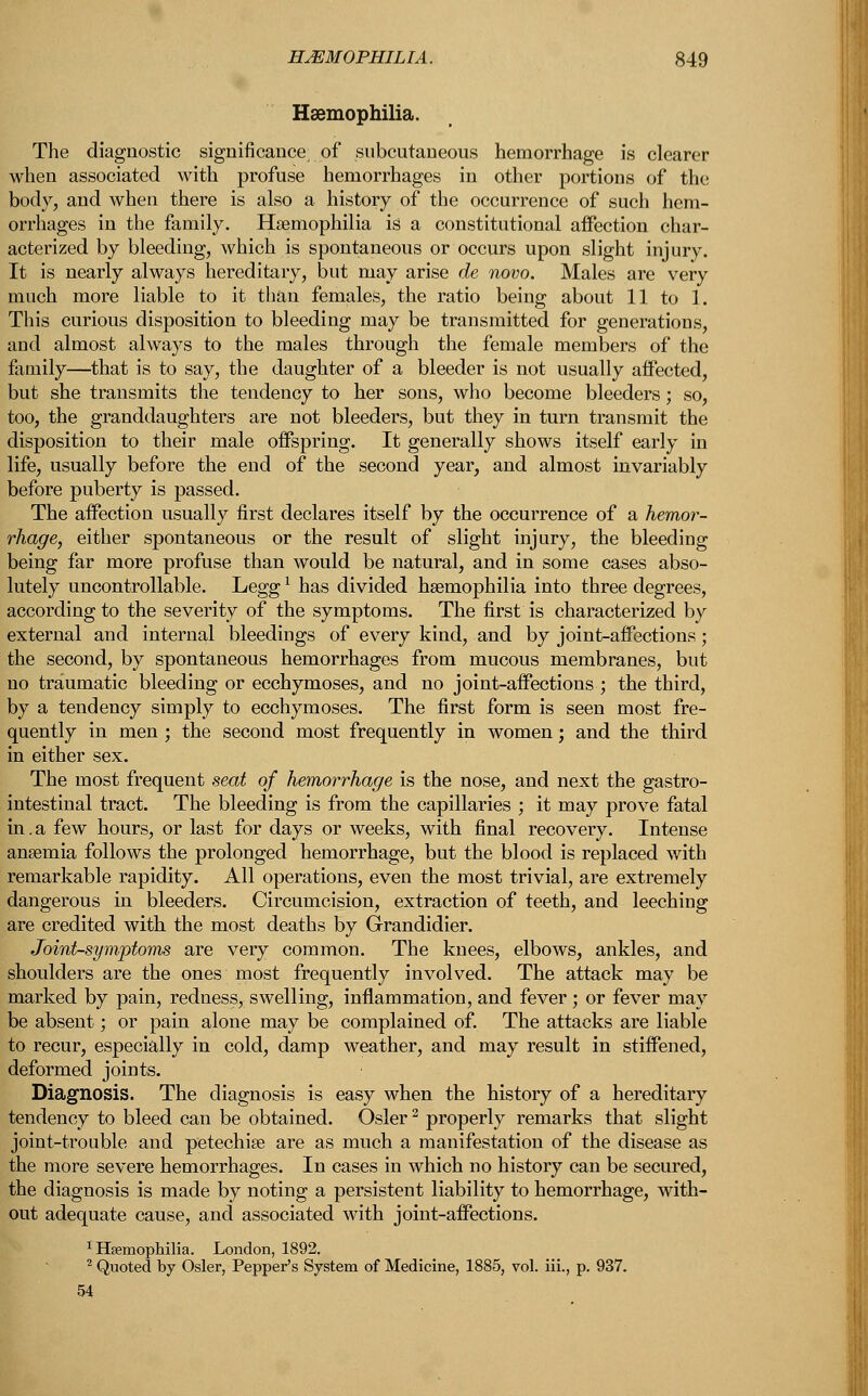 Haemophilia. The diagnostic significance of subcutaneous hemorrhage is clearer when associated with profuse hemorrhages in other portions of the body, and when there is also a history of the occurrence of such hem- orrhages in the family. Haemophilia is a constitutional affection char- acterized by bleeding, which is spontaneous or occurs upon slight injury. It is nearly always hereditary, but may arise de novo. Males are very much more liable to it than females, the ratio being about 11 to 1. This curious disposition to bleeding may be transmitted for generations, and almost always to the males through the female members of the family—that is to say, the daughter of a bleeder is not usually affected, but she transmits the tendency to her sons, who become bleeders; so, too, the granddaughters are not bleeders, but they in turn transmit the disposition to their male offspring. It generally shows itself early in life, usually before the end of the second year, and almost invariably before puberty is passed. The affection usually first declares itself by the occurrence of a hemor- rhage, either spontaneous or the result of slight injury, the bleeding being far more profuse than would be natural, and in some cases abso- lutely uncontrollable. Leggl has divided haemophilia into three degrees, according to the severity of the symptoms. The first is characterized by external and internal bleedings of every kind, and by joint-affections; the second, by spontaneous hemorrhages from mucous membranes, but no traumatic bleeding or ecchymoses, and no joint-affections ; the third, by a tendency simply to ecchymoses. The first form is seen most fre- quently in men ; the second most frequently in women; and the third in either sex. The most frequent seat of hemorrhage is the nose, and next the gastro- intestinal tract. The bleeding is from the capillaries ; it may prove fatal in.a few hours, or last for days or weeks, with final recovery. Intense anaemia follows the prolonged hemorrhage, but the blood is replaced with remarkable rapidity. All operations, even the most trivial, are extremely dangerous in bleeders. Circumcision, extraction of teeth, and leeching are credited with the most deaths by Grandidier. Joint-symptoms are very common. The knees, elbows, ankles, and shoulders are the ones most frequently involved. The attack may be marked by pain, redness, swelling, inflammation, and fever; or fever may be absent; or pain alone may be complained of. The attacks are liable to recur, especially in cold, damp weather, and may result in stiffened, deformed joints. Diagnosis. The diagnosis is easy when the history of a hereditary tendency to bleed can be obtained. Osier2 properly remarks that slight joint-trouble and petechise are as much a manifestation of the disease as the more severe hemorrhages. In cases in which no history can be secured, the diagnosis is made by noting a persistent liability to hemorrhage, with- out adequate cause, and associated with joint-affections. 1 Haemophilia. London, 1892. 2 Quoted by Osier, Pepper's System of Medicine, 1885, vol. iii., p. 937. 54