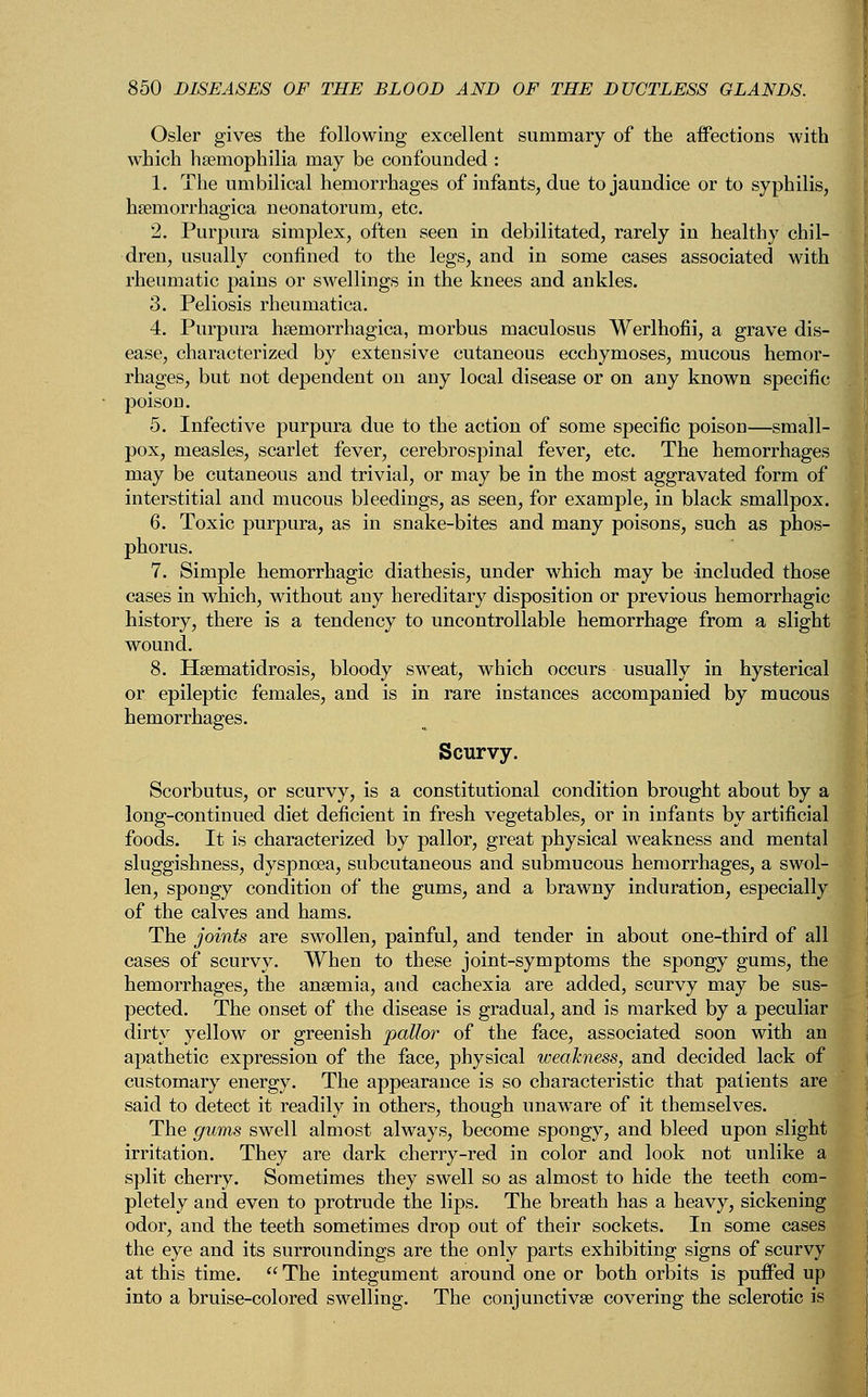 Osier gives the following excellent summary of the affections with which haemophilia may be confounded : 1. The umbilical hemorrhages of infants, due to jaundice or to syphilis, hemorrhagica neonatorum, etc. 2. Purpura simplex, often seen in debilitated, rarely in healthy chil- dren, usually confined to the legs, and in some cases associated with rheumatic pains or swellings in the knees and ankles. 3. Peliosis rheumatica. 4. Purpura hemorrhagica, morbus maculosus Werlhofii, a grave dis- ease, characterized by extensive cutaneous ecchymoses, mucous hemor- rhages, but not dependent on any local disease or on any known specific poison. 5. Infective purpura due to the action of some specific poison—small- pox, measles, scarlet fever, cerebrospinal fever, etc. The hemorrhages may be cutaneous and trivial, or may be in the most aggravated form of interstitial and mucous bleedings, as seen, for example, in black smallpox. 6. Toxic purpura, as in snake-bites and many poisons, such as phos- phorus. 7. Simple hemorrhagic diathesis, under which may be included those cases in which, without any hereditary disposition or previous hemorrhagic history, there is a tendency to uncontrollable hemorrhage from a slight wound. 8. Hsematidrosis, bloody sweat, which occurs usually in hysterical or epileptic females, and is in rare instances accompanied by mucous hemorrhages. Scurvy. Scorbutus, or scurvy, is a constitutional condition brought about by a long-continued diet deficient in fresh vegetables, or in infants by artificial foods. It is characterized by pallor, great physical weakness and mental sluggishness, dyspnoea, subcutaneous and submucous hemorrhages, a swol- len, spongy condition of the gums, and a brawny induration, especially of the calves and hams. The joints are swollen, painful, and tender in about one-third of all cases of scurvy. When to these joint-symptoms the spongy gums, the hemorrhages, the anaemia, and cachexia are added, scurvy may be sus- pected. The onset of the disease is gradual, and is marked by a peculiar dirty yellow or greenish pallor of the face, associated soon with an apathetic expression of the face, physical weakness, and decided lack of customary energy. The appearance is so characteristic that patients are said to detect it readily in others, though unaware of it themselves. The gums swell almost always, become spongy, and bleed upon slight irritation. They are dark cherry-red in color and look not unlike a split cherry. Sometimes they swell so as almost to hide the teeth com- pletely and even to protrude the lips. The breath has a heavy, sickening odor, and the teeth sometimes drop out of their sockets. In some cases the eye and its surroundings are the only parts exhibiting signs of scurvy at this time. The integument around one or both orbits is puffed up into a bruise-colored swelling. The conjunctiva? covering the sclerotic is