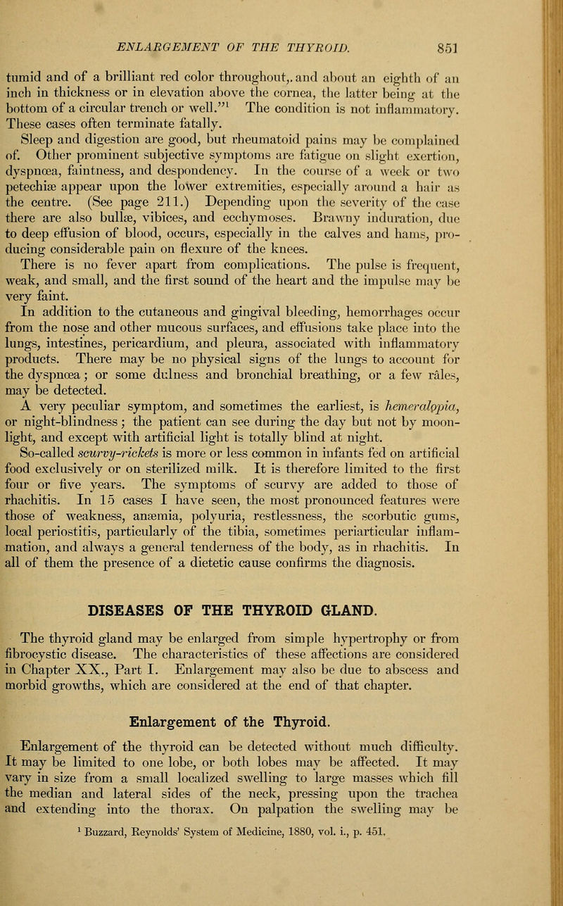 tumid and of a brilliant red color throughout,, and about an eighth of an inch in thickness or in elevation above the cornea, the latter being at the bottom of a circular trench or well.1 The condition is not inflammatory. These cases often terminate fatally. Sleep and digestion are good, but rheumatoid pains may be complained of. Other prominent subjective symptoms are fatigue on slight exertion, dyspnoea, faintness, and despondency. In the course of a week or two petechia? appear upon the lower extremities, especially around a hair as the centre. (See page 211.) Depending upon the severity of the ease there are also bullae, vibices, and ecchymoses. Brawny induration, due to deep effusion of blood, occurs, especially in the calves and hams, pro- ducing considerable pain on flexure of the knees. There is no fever apart from complications. The pulse is frequent, weak, and small, and the first sound of the heart and the impulse may be very faint. In addition to the cutaneous and gingival bleeding, hemorrhages occur from the nose and other mucous surfaces, and effusions take place into the lungs, intestines, pericardium, and pleura, associated with inflammatory products. There may be no physical signs of the lungs to account for the dyspnoea; or some dulness and bronchial breathing, or a few rales, may be detected. A very peculiar symptom, and sometimes the earliest, is hemeralppia, or night-blindness ; the patient can see during the day but not by moon- light, and except with artificial light is totally blind at night. So-called scurvy-rickets is more or less common in infants fed on artificial food exclusively or on sterilized milk. It is therefore limited to the first four or five years. The symptoms of scurvy are added to those of rhachitis. In 15 cases I have seen, the most pronounced features were those of weakness, anaemia, polyuria, restlessness, the scorbutic gums, local periostitis, particularly of the tibia, sometimes periarticular inflam- mation, and always a general tenderness of the body, as in rhachitis. In all of them the presence of a dietetic cause confirms the diagnosis. DISEASES OF THE THYROID GLAND. The thyroid gland may be enlarged from simple hypertrophy or from fibrocystic disease. The characteristics of these affections are considered in Chapter XX., Part I. Enlargement may also be due to abscess and morbid growths, which are considered at the end of that chapter. Enlargement of the Thyroid. Enlargement of the thyroid can be detected without much difficulty. It may be limited to one lobe, or both lobes may be affected. It may vary in size from a small localized swelling to large masses which fill the median and lateral sides of the neck, pressing upon the trachea and extending into the thorax. On palpation the swelling may be 1 Buzzard, Keynolds' System of Medicine, 1880, vol. i., p. 451,