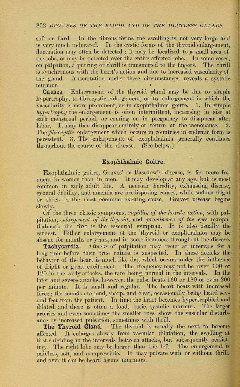 soft or bard. In the fibrous forms the swelling is not very large and is very much indurated. In the cystic forms of the thyroid enlargement, fluctuation may often be detected ; it may be localized to a small area of the lobe, or may be detected over the entire affected lobe. ' In some cases, on palpation, a purring or thrill is transmitted to the fingers. The thrill is synchronous with the heart's action and due to increased vascularity of the gland. Auscultation under these circumstances reveals a systolic murmur. . » Causes. Enlargement of the thyroid gland may be due to simple hypertrophy, to fibrocystic enlargement, or to enlargement in which the vascularity is more prominent, as in exophthalmic goitre. 1. In simple hypertrophy the enlargement is often intermittent, increasing in size at each menstrual period, or coming on in pregnancy to disappear after labor. It may then disappear entirely or return at the menopause. 2. The fibrocystic enlargement which occurs in countries in endemic form is persistent. 3. The enlargement of exophthalmia generally continues throughout the course of the disease. (See below.) Exophthalmic Goitre. Exophthalmic goitre, Graves' or Basedow's disease, is far more fre- quent in women ,than in men. It may develop at any age, but is most common in early adult life. A neurotic heredity, exhausting disease, general debility, and anaemia are predisposing causes, while sudden fright or shock is the most common exciting cause. Graves' disease begins slowly. Of the three classic symptoms, rapidity of the heart's action, with pal- pitation, enlargement of the thyroid, and prominence of the eyes (exoph- thalmos), the first is the essential symptom. It is also usually the earliest. Either enlargement of the thyroid or exophthalmos may be absent for months or years, and in some instances throughout the disease. Tachycardia. Attacks of palpitation may recur at intervals for a long time before their true nature is suspected. In these attacks the behavior of the heart is much like that which occurs under the influence of fright or great excitement. The frequency may not be over 100 or 120 in the early attacks, the rate being normal in the intervals. In the later and severe attacks, however, the pulse beats 160 or 180 or even 200 per minute. It is small and regular. The heart beats with increased force; the sounds are loud, sharp, and clear, occasionally being heard sev- eral feet from the patient. In time the heart becomes hypertrophied and dilated, and there is often a loud, basic, systolic murmur. The larger arteries and even sometimes the smaller ones show the vascular disturb- ance by increased pulsation, sometimes with thrill. The Thyroid Gland. The thyroid is usually the next to become affected. It enlarges slowly from vascular dilatation, the swelling at first subsiding in the intervals between attacks, but subsequently persist- ing. The right lobe may be larger than the left. The enlargement is painless, soft, and compressible. It may pulsate with or without thrill, and over it can be heard hsemic murmurs.