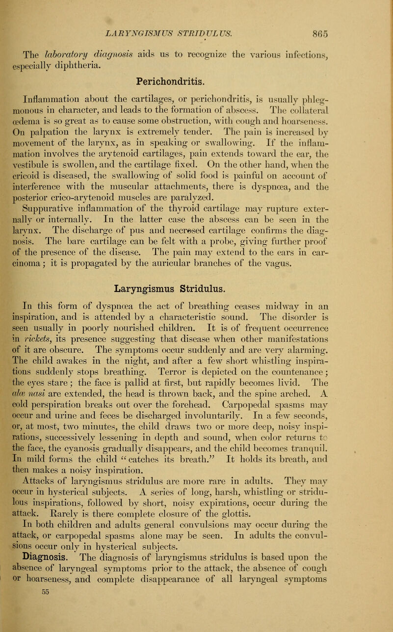 The laboratory diagnosis aids us to recognize the various infections, especially diphtheria. Perichondritis. Inflammation about the cartilages, or perichondritis, is usually phleg- monous in character, and leads to the formation of abscess. The collateral oedema is so great as to cause some obstruction, with cough and hoarseness. On palpation the larynx is extremely tender. The pain is increased by movement of the larynx, as in speaking or swallowing. If the inflam- mation involves the arytenoid cartilages, pain extends toward the ear, the vestibule is swollen, and the cartilage fixed. On the other hand, when the cricoid is diseased, the swallowing of solid food is painful on account of interference with the muscular attachments, there is dyspnoea, and the posterior crico-arytenoid muscles are paralyzed. Suppurative inflammation of the thyroid cartilage may rupture exter- nally or internally. In the latter case the abscess can be seen in the larynx. The discharge of pus and necresed cartilage confirms the diag- nosis. The bare cartilage can be felt with a probe, giving further proof of the presence of the disease. The pain may extend to the ears in car- cinoma ; it is propagated by the auricular branches of the vagus. Laryngismus Stridulus. In this form of dyspnoea the act of breathing ceases midway in an inspiration, and is attended by a characteristic sound. The disorder is seen usually in poorly nourished children. It is of frequent occurrence in rickets, its presence suggesting that disease when other manifestations of it are obscure. The symptoms occur suddenly and are very alarming. The child awakes in the night, and after a few short whistling inspira- tions suddenly stops breathing. Terror is depicted on the countenance; the eyes stare; the face is pallid at first, but rapidly becomes livid. The aim nasi are extended, the head is thrown back, and the spine arched. A cold perspiration breaks out over the forehead. Carpopedal spasms may occur and urine and feces be discharged involuntarily. In a few seconds, or, at most, two minutes, the child draws two or more deep, noisy inspi- rations, successively lessening in depth and sound, when color returns to the face, the cyanosis gradually disappears, and the child becomes tranquil. In mild forms the child  catches its breath. It holds its breath, and then makes a noisy inspiration. Attacks of laryngismus stridulus are more rare in adults. They may occur in hysterical subjects. A series of long, harsh, whistling or stridu- lus inspirations, followed by short, noisy expirations, occur during the attack. Rarely is there complete closure of the glottis. In both children and adults general convulsions may occur during the attack, or carpopedal spasms alone may be seen. In adults the convul- sions occur only in hysterical subjects. Diagnosis. The diagnosis of laryngismus stridulus is based upon the absence of laryngeal symptoms prior to the attack, the absence of cough or hoarseness, and complete disappearance of all laryngeal symptoms