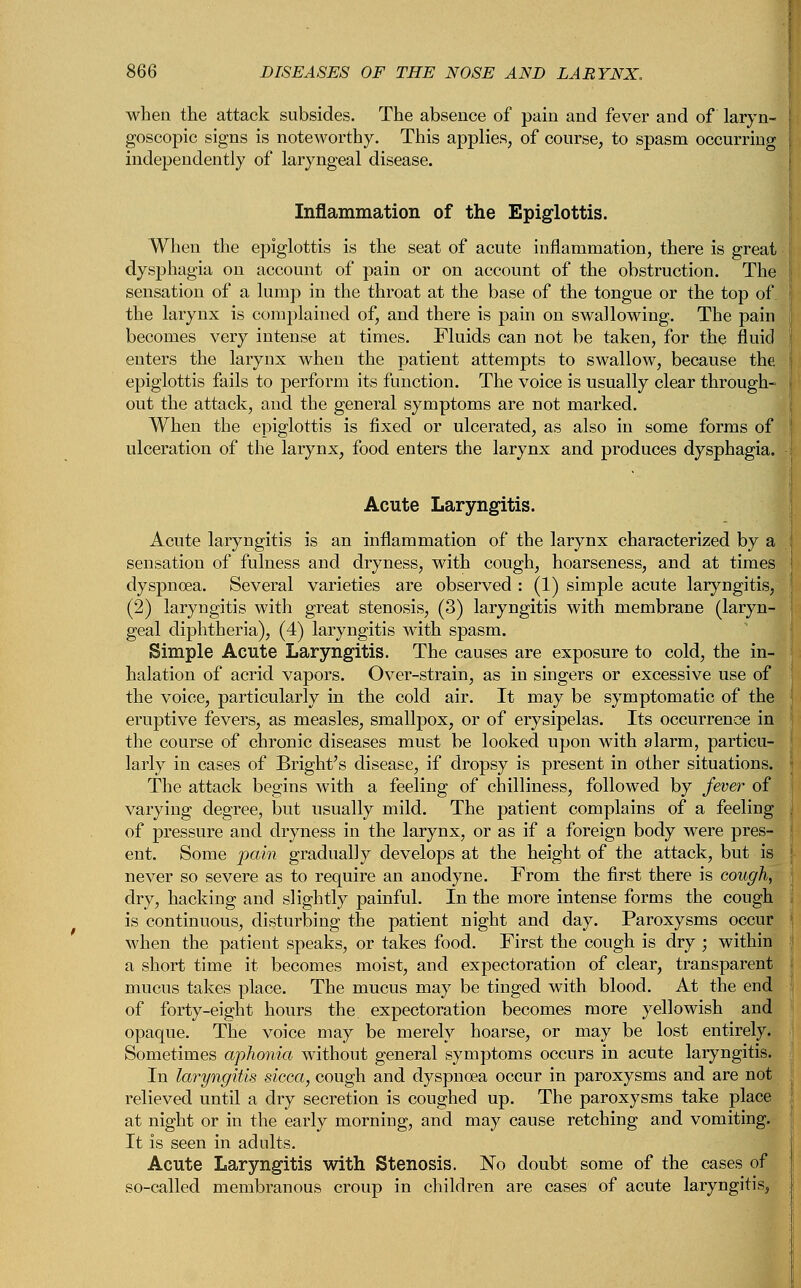 when the attack subsides. The absence of pain and fever and of laryn- goscopy signs is noteworthy. This applies, of course, to spasm occurring independently of laryngeal disease. Inflammation of the Epiglottis. When the epiglottis is the seat of acute inflammation, there is great dysphagia on account of pain or on account of the obstruction. The sensation of a lump in the throat at the base of the tongue or the top of the larynx is complained of, and there is pain on swallowing. The pain becomes very intense at times. Fluids can not be taken, for the fluid enters the larynx when the patient attempts to swallow, because the epiglottis fails to perform its function. The voice is usually clear through- out the attack, and the general symptoms are not marked. When the epiglottis is fixed or ulcerated, as also in some forms of ulceration of the larynx, food enters the larynx and produces dysphagia. Acute Laryngitis. Acute laryngitis is an inflammation of the larynx characterized by a sensation of fulness and dryness, with cough, hoarseness, and at times dyspnoea. Several varieties are observed : (1) simple acute laryngitis, (2) laryngitis with great stenosis, (3) laryngitis with membrane (laryn- geal diphtheria), (4) laryngitis with spasm. Simple Acute Laryngitis. The causes are exposure to cold, the in- halation of acrid vapors. Over-strain, as in singers or excessive use of the voice, particularly in the cold air. It may be symptomatic of the eruptive fevers, as measles, smallpox, or of erysipelas. Its occurrence in the course of chronic diseases must be looked upon with alarm, particu- larly in cases of Bright's disease, if dropsy is present in other situations. The attack begins with a feeling of chilliness, followed by fever of varying degree, but usually mild. The patient complains of a feeling of pressure and dryness in the larynx, or as if a foreign body were pres- ent. Some pain gradually develops at the height of the attack, but is never so severe as to require an anodyne. From the first there is cough, dry, hacking and slightly painful. In the more intense forms the cough is continuous, disturbing the patient night and day. Paroxysms occur when the patient speaks, or takes food. First the cough is dry ; within a short time it becomes moist, and expectoration of clear, transparent mucus takes place. The mucus may be tinged with blood. At the end of forty-eight hours the. expectoration becomes more yellowish and opaque. The voice may be merely hoarse, or may be lost entirely. Sometimes aphonia without general symptoms occurs in acute laryngitis. In laryngitis sicca, cough and dyspnoea occur in paroxysms and are not relieved until a dry secretion is coughed up. The paroxysms take place at night or in the early morning, and may cause retching and vomiting. It is seen in adults. Acute Laryngitis with Stenosis. No doubt some of the cases of so-called membranous croup in children are cases of acute laryngitis,