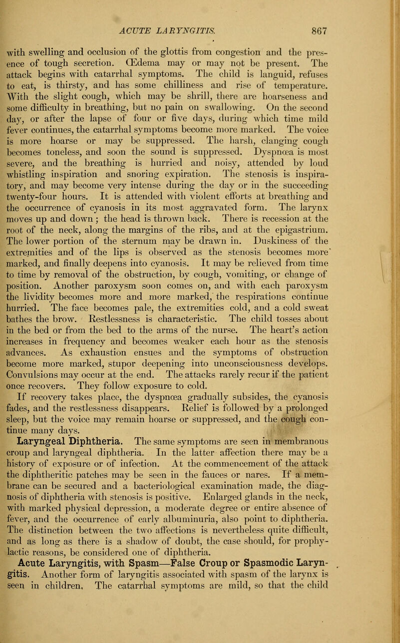 with swelling and occlusion of the glottis from congestion and the pres- ence of tough secretion. OEdema may or may not be present. The attack begins with catarrhal symptoms. The child is languid, refuses to eat, is thirsty, and has some chilliness and rise of temperature. With the slight cough, which may be shrill, there are hoarseness and some difficulty in breathing, but no pain on swallowing. On the second day, or after the lapse of four or five days, during which time mild fever continues, the catarrhal symptoms become more marked. The voice is more hoarse or may be suppressed. The harsh, clanging cough becomes toneless, and soon the sound is suppressed. Dyspnoea is most severe, and the breathing is hurried and noisy, attended by loud whistling inspiration and snoring expiration. The stenosis is inspira- tory, and may become very intense during the clay or in the succeeding twenty-four hours. It is attended with violent efforts at breathing and the occurrence of cyanosis in its most aggravated form. The larynx moves up and down; the head is thrown back. There is recession at the root of the neck, along the margins of the ribs, and at the epigastrium. The lower portion of the sternum may be drawn in. Duskiness of the extremities and of the lips is observed as the stenosis becomes more* marked, and finally deepens into cyanosis. It may be relieved from time to time by removal of the obstruction, by cough, vomiting, or change of position. Another paroxysm soon comes on, and with each paroxysm the lividity becomes more and more marked, the respirations continue hurried. The face becomes pale, the extremities cold, and a cold sweat bathes the brow. Restlessness is characteristic. The child tosses about in the bed or from the bed to the arms of the nurse. The heart's action increases in frequency and becomes weaker each hour as the stenosis advances. As exhaustion ensues and the symptoms of obstruction become more marked, stupor deepening into unconsciousness develops. Convulsions may occur at the end. The attacks rarely recur if the patient once recovers. They follow exposure to cold. If recovery takes place, the dyspnoea gradually subsides, the cyanosis fades, and the restlessness disappears. Relief is followed by a prolonged sleep, but the voice may remain hoarse or suppressed, and the cough con- tinue many days. Laryngeal Diphtheria. The same symptoms are seen in membranous croup and laryngeal diphtheria. In the latter affection there may be a history of exposure or of infection. At the commencement of the attack the diphtheritic patches may be seen in the fauces or nares. If a mem- brane can be secured and a bacteriological examination made, the diag- nosis of diphtheria with stenosis is positive. Enlarged glands in the neck, with marked physical depression, a moderate degree or entire absence of fever, and the occurrence of early albuminuria, also point to diphtheria. The distinction between the two affections is nevertheless quite difficult, and as long as there is a shadow of doubt, the case should, for prophy- lactic reasons, be considered one of diphtheria. Acute Laryngitis, with Spasm—False Croup or Spasmodic Laryn- gitis. Another form of laryngitis associated with spasm of the larynx is seen in children. The catarrhal symptoms are mild, so that the child