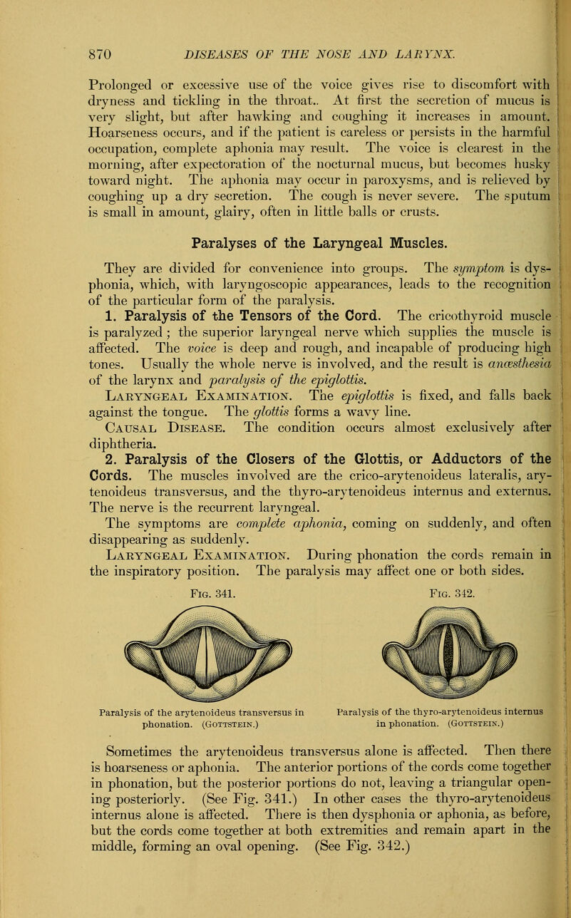 Prolonged or excessive use of the voice gives rise to discomfort with i dryness and tickling in the throat.. At first the secretion of mucus is very slight, but after hawking and coughing it increases in amount. Hoarseness occurs, and if the patient is careless or persists in the harmful I occupation, complete aphonia may result. The voice is clearest in the morning, after expectoration of the nocturnal mucus, but becomes husky toward night. The aphonia may occur in paroxysms, and is relieved by coughing up a dry secretion. The cough is never severe. The sputum is small in amount, glairy, often in little balls or crusts. Paralyses of the Laryngeal Muscles. They are divided for convenience into groups. The symptom is dys- i phonia, which, with laryngoscopic appearances, leads to the recognition of the particular form of the paralysis. 1. Paralysis of the Tensors of the Cord. The cricothyroid muscle is paralyzed ; the superior laryngeal nerve which supplies the muscle is affected. The voice is deep and rough, and incapable of producing high tones. Usually the whole nerve is involved, and the result is ancesthesia of the larynx and paralysis of the epiglottis. Laryngeal Examination. The epiglottis is fixed, and falls back against the tongue. The glottis forms a wavy line. Causal Disease. The condition occurs almost exclusively after diphtheria. 2. Paralysis of the Closers of the Glottis, or Adductors of the Cords. The muscles involved are the crico-arytenoideus lateralis, ary- tenoideus transversus, and the thyro-arytenoideus internus and externus. The nerve is the recurrent laryngeal. The symptoms are complete aphonia, coming on suddenly, and often disappearing as suddenly. Laryngeal Examination. During phonation the cords remain in the inspiratory position. The paralysis may affect one or both sides. Paralysis of the arytenoideus transversus in Paralysis of the thyro-arytenoideus internus phonation. (Gottstein.) in phonation. (Gottstein.) Sometimes the arytenoideus transversus alone is affected. Then there is hoarseness or aphonia. The anterior portions of the cords come together in phonation, but the posterior portions do not, leaving a triangular open- ing posteriorly. (See Fig. 341.) In other cases the thyro-arytenoideus internus alone is affected. There is then dysphonia or aphonia, as before, but the cords come together at both extremities and remain apart in the middle, forming an oval opening. (See Fig. 342.)