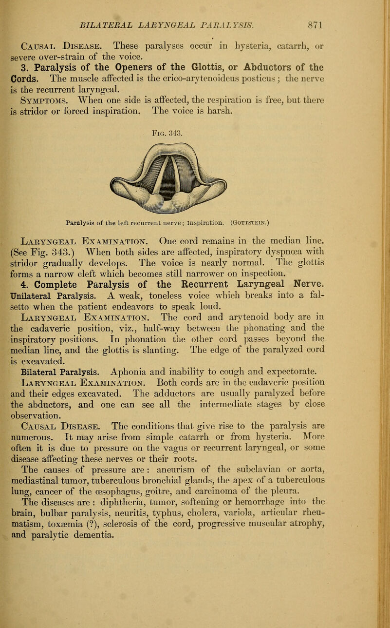 Causal Disease. These paralyses occur in hysteria, catarrh, or severe over-strain of the voice. 3. Paralysis of the Openers of the Glottis, or Abductors of the Cords. The muscle affected is the crico-arytenoideus posticus ; the nerve is the recurrent laryngeal. Symptoms. When one side is affected, the respiration is free, but there is stridor or forced inspiration. The voice is harsh. Paralysis of the left recurrent nerve ; Inspiration. (Gottstein.) Laryngeal Examination. One cord remains in the median line. (See Fig. 343.) When both sides are affected, inspiratory dyspnoea with stridor gradually develops. The voice is nearly normal. The glottis forms a narrow cleft which becomes still narrower on inspection. 4. Complete Paralysis of the Recurrent Laryngeal Nerve. Unilateral Paralysis. A weak, toneless voice which breaks into a fal- setto when the patient endeavors to speak loud. Laryngeal Examination. The cord and arytenoid body are in the cadaveric position, viz., half-way between the phonating and the inspiratory positions. In phonation the other cord passes beyond the median line, and the glottis is slanting. The edge of the paralyzed cord is excavated. Bilateral Paralysis. Aphonia and inability to cough and expectorate. Laryngeal Examination. Both cords are in the cadaveric position and their edges excavated. The adductors are usually paralyzed before the abductors, and one can see all the intermediate stages by close observation. Causal Disease. The conditions that give rise to the paralysis are numerous. It may arise from simple catarrh or from hysteria. More often it is due to pressure on the vagus or recurrent laryngeal, or some disease affecting these nerves or their roots. The causes of pressure are: aneurism of the subclavian or aorta, mediastinal tumor, tuberculous bronchial glands, the apex of a tuberculous lung, cancer of the oesophagus, goitre, and carcinoma of the pleura, The diseases are : diphtheria, tumor, softening or hemorrhage into the brain, bulbar paralysis, neuritis, typhus, cholera, variola, articular rheu- matism, toxaemia (?), sclerosis of the cord, progressive muscular atrophy, and paralytic dementia.