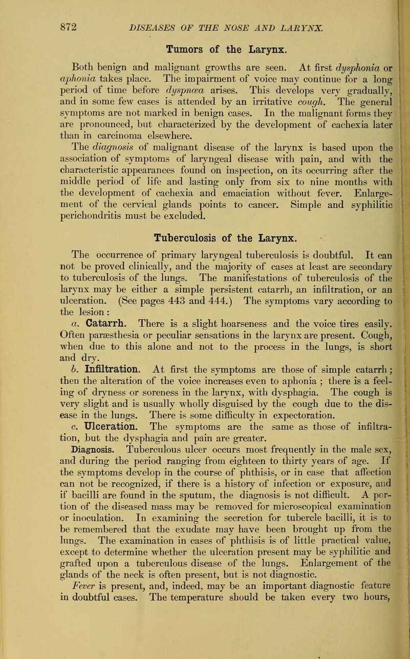 Tumors of the Larynx. Both benign and malignant growths are seen. At first dysphonia or aphonia takes place. The impairment of voice may continue for a long period of time before dyspnosa arises. This develops very gradually, and in some few cases is attended by an irritative cough. The general symptoms are not marked in benign cases. In the malignant forms they are pronounced, but characterized by the development of cachexia later than in carcinoma elsewhere. The diagnosis of malignant disease of the larynx is based upon the association of symptoms of laryngeal disease with pain, and with the characteristic appearances found on inspection, on its occurring after the middle period of life and lasting only from six to nine months with the development of cachexia and emaciation without fever. Enlarge- ment of the cervical glands points to cancer. Simple and syphilitic perichondritis must be excluded. Tuberculosis of the Larynx. The occurrence of primary laryngeal tuberculosis is doubtful. It can not be proved clinically, and the majority of cases at least are secondary to tuberculosis of the lungs. The manifestations of tuberculosis of the larynx may be either a simple persistent catarrh, an infiltration, or an ulceration. (See pages 443 and 444.) The symptoms vary according to the lesion: a. Catarrh. There is a slight hoarseness and the voice tires easily. Often paresthesia or peculiar sensations in the larynx are present. Cough, when due to this alone and not to the process in the lungs, is short and dry. b. Infiltration. At first the symptoms are those of simple catarrh; then the alteration of the voice increases even to aphonia ; there is a feel- ing of dryness or soreness in the larynx, with dysphagia. The cough is very slight and is usually wholly disguised by the cough due to the dis- ease in the lungs. There is some difficulty in expectoration. c. Ulceration. The symptoms are the same as those of infiltra- tion, but the dysphagia and pain are greater. Diagnosis. Tuberculous ulcer occurs most frequently in the male sex, and during the period ranging from eighteen to thirty years of age. If the symptoms develop in the course of phthisis, or in case that affection can not be recognized, if there is a history of infection or exposure, and if bacilli are found in the sputum, the diagnosis is not difficult. A por- tion of the diseased mass may be removed for microscopical examination or inoculation. In examining the secretion for tubercle bacilli, it is to be remembered that the exudate may have been brought up from the lungs. The examination in cases of phthisis is of little practical value, except to determine whether the ulceration present may be syphilitic and grafted upon a tuberculous disease of the lungs. Enlargement of the glands of the neck is often present, but is not diagnostic. Fever is present, and, indeed, may be an important diagnostic feature in doubtful cases. The temperature should be taken every two hours,